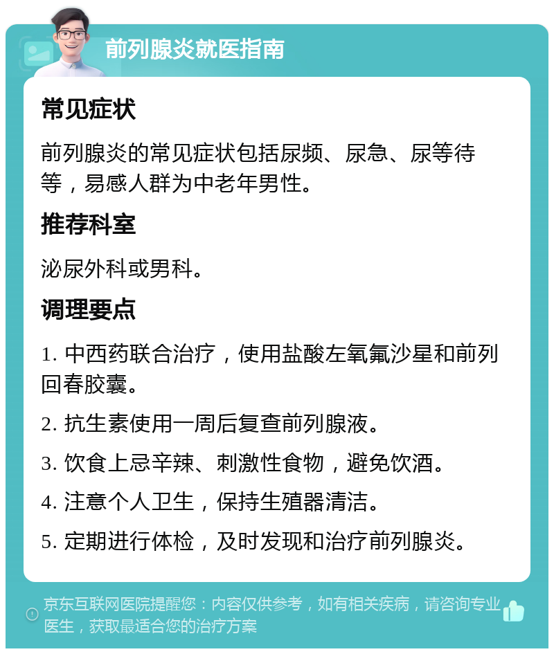 前列腺炎就医指南 常见症状 前列腺炎的常见症状包括尿频、尿急、尿等待等，易感人群为中老年男性。 推荐科室 泌尿外科或男科。 调理要点 1. 中西药联合治疗，使用盐酸左氧氟沙星和前列回春胶囊。 2. 抗生素使用一周后复查前列腺液。 3. 饮食上忌辛辣、刺激性食物，避免饮酒。 4. 注意个人卫生，保持生殖器清洁。 5. 定期进行体检，及时发现和治疗前列腺炎。