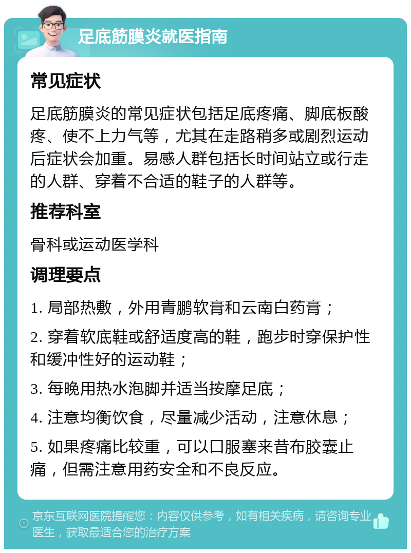 足底筋膜炎就医指南 常见症状 足底筋膜炎的常见症状包括足底疼痛、脚底板酸疼、使不上力气等，尤其在走路稍多或剧烈运动后症状会加重。易感人群包括长时间站立或行走的人群、穿着不合适的鞋子的人群等。 推荐科室 骨科或运动医学科 调理要点 1. 局部热敷，外用青鹏软膏和云南白药膏； 2. 穿着软底鞋或舒适度高的鞋，跑步时穿保护性和缓冲性好的运动鞋； 3. 每晚用热水泡脚并适当按摩足底； 4. 注意均衡饮食，尽量减少活动，注意休息； 5. 如果疼痛比较重，可以口服塞来昔布胶囊止痛，但需注意用药安全和不良反应。