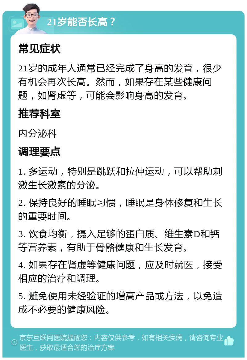 21岁能否长高？ 常见症状 21岁的成年人通常已经完成了身高的发育，很少有机会再次长高。然而，如果存在某些健康问题，如肾虚等，可能会影响身高的发育。 推荐科室 内分泌科 调理要点 1. 多运动，特别是跳跃和拉伸运动，可以帮助刺激生长激素的分泌。 2. 保持良好的睡眠习惯，睡眠是身体修复和生长的重要时间。 3. 饮食均衡，摄入足够的蛋白质、维生素D和钙等营养素，有助于骨骼健康和生长发育。 4. 如果存在肾虚等健康问题，应及时就医，接受相应的治疗和调理。 5. 避免使用未经验证的增高产品或方法，以免造成不必要的健康风险。