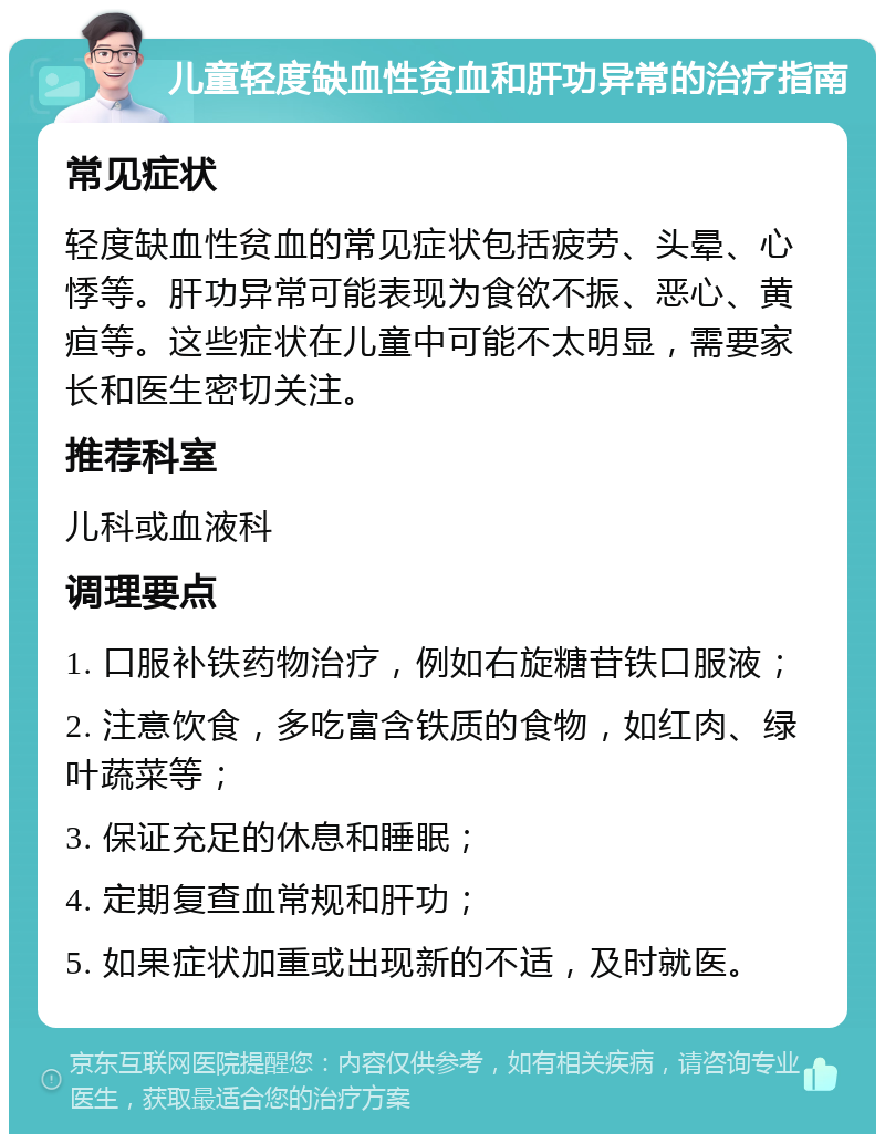 儿童轻度缺血性贫血和肝功异常的治疗指南 常见症状 轻度缺血性贫血的常见症状包括疲劳、头晕、心悸等。肝功异常可能表现为食欲不振、恶心、黄疸等。这些症状在儿童中可能不太明显，需要家长和医生密切关注。 推荐科室 儿科或血液科 调理要点 1. 口服补铁药物治疗，例如右旋糖苷铁口服液； 2. 注意饮食，多吃富含铁质的食物，如红肉、绿叶蔬菜等； 3. 保证充足的休息和睡眠； 4. 定期复查血常规和肝功； 5. 如果症状加重或出现新的不适，及时就医。