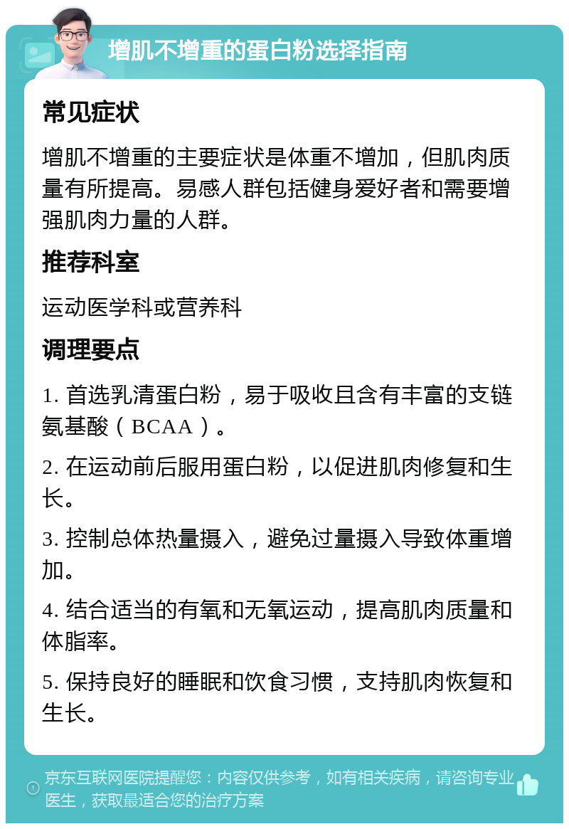 增肌不增重的蛋白粉选择指南 常见症状 增肌不增重的主要症状是体重不增加，但肌肉质量有所提高。易感人群包括健身爱好者和需要增强肌肉力量的人群。 推荐科室 运动医学科或营养科 调理要点 1. 首选乳清蛋白粉，易于吸收且含有丰富的支链氨基酸（BCAA）。 2. 在运动前后服用蛋白粉，以促进肌肉修复和生长。 3. 控制总体热量摄入，避免过量摄入导致体重增加。 4. 结合适当的有氧和无氧运动，提高肌肉质量和体脂率。 5. 保持良好的睡眠和饮食习惯，支持肌肉恢复和生长。