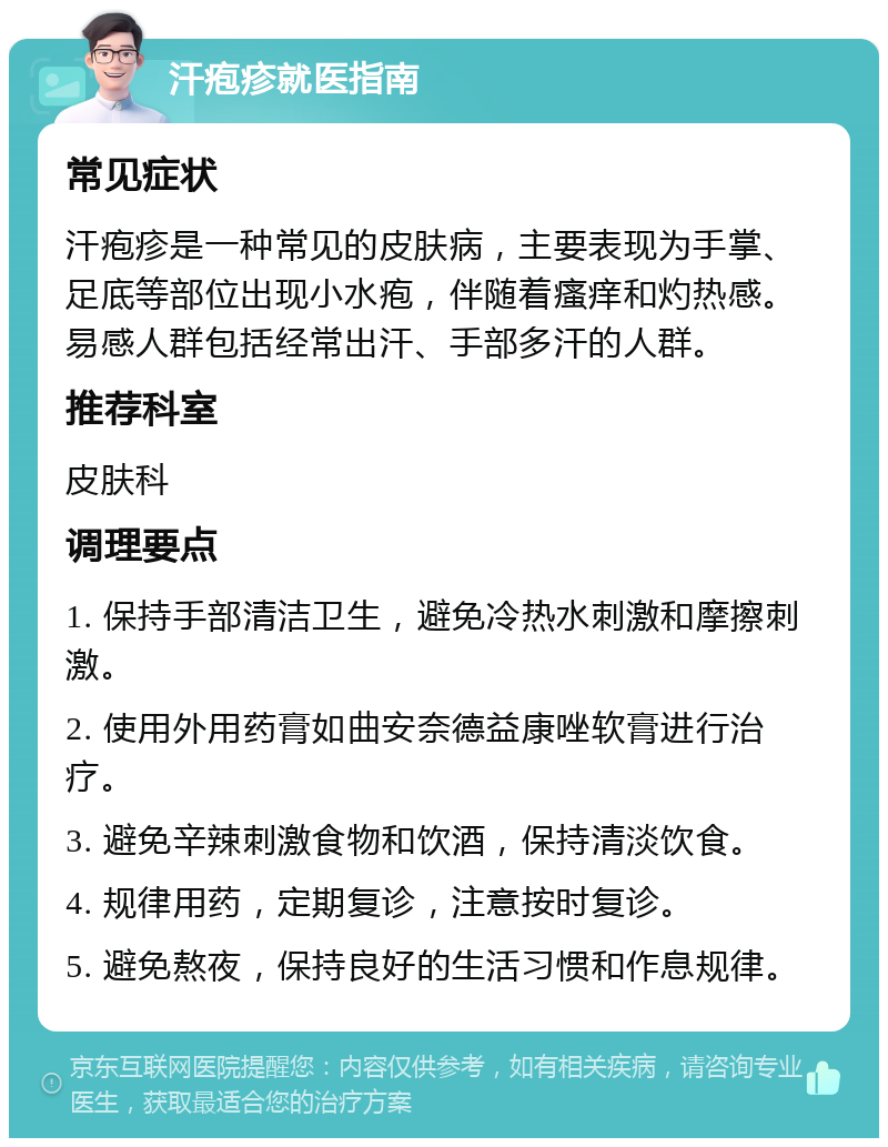 汗疱疹就医指南 常见症状 汗疱疹是一种常见的皮肤病，主要表现为手掌、足底等部位出现小水疱，伴随着瘙痒和灼热感。易感人群包括经常出汗、手部多汗的人群。 推荐科室 皮肤科 调理要点 1. 保持手部清洁卫生，避免冷热水刺激和摩擦刺激。 2. 使用外用药膏如曲安奈德益康唑软膏进行治疗。 3. 避免辛辣刺激食物和饮酒，保持清淡饮食。 4. 规律用药，定期复诊，注意按时复诊。 5. 避免熬夜，保持良好的生活习惯和作息规律。