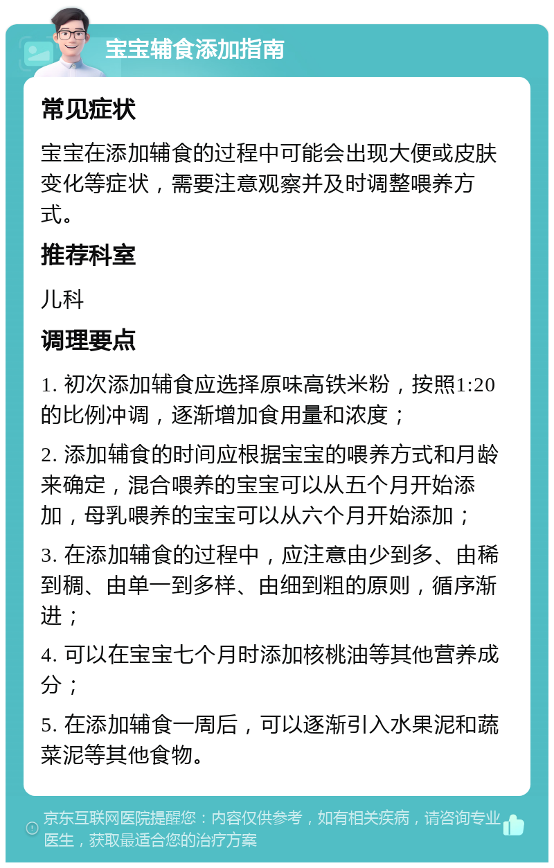 宝宝辅食添加指南 常见症状 宝宝在添加辅食的过程中可能会出现大便或皮肤变化等症状，需要注意观察并及时调整喂养方式。 推荐科室 儿科 调理要点 1. 初次添加辅食应选择原味高铁米粉，按照1:20的比例冲调，逐渐增加食用量和浓度； 2. 添加辅食的时间应根据宝宝的喂养方式和月龄来确定，混合喂养的宝宝可以从五个月开始添加，母乳喂养的宝宝可以从六个月开始添加； 3. 在添加辅食的过程中，应注意由少到多、由稀到稠、由单一到多样、由细到粗的原则，循序渐进； 4. 可以在宝宝七个月时添加核桃油等其他营养成分； 5. 在添加辅食一周后，可以逐渐引入水果泥和蔬菜泥等其他食物。