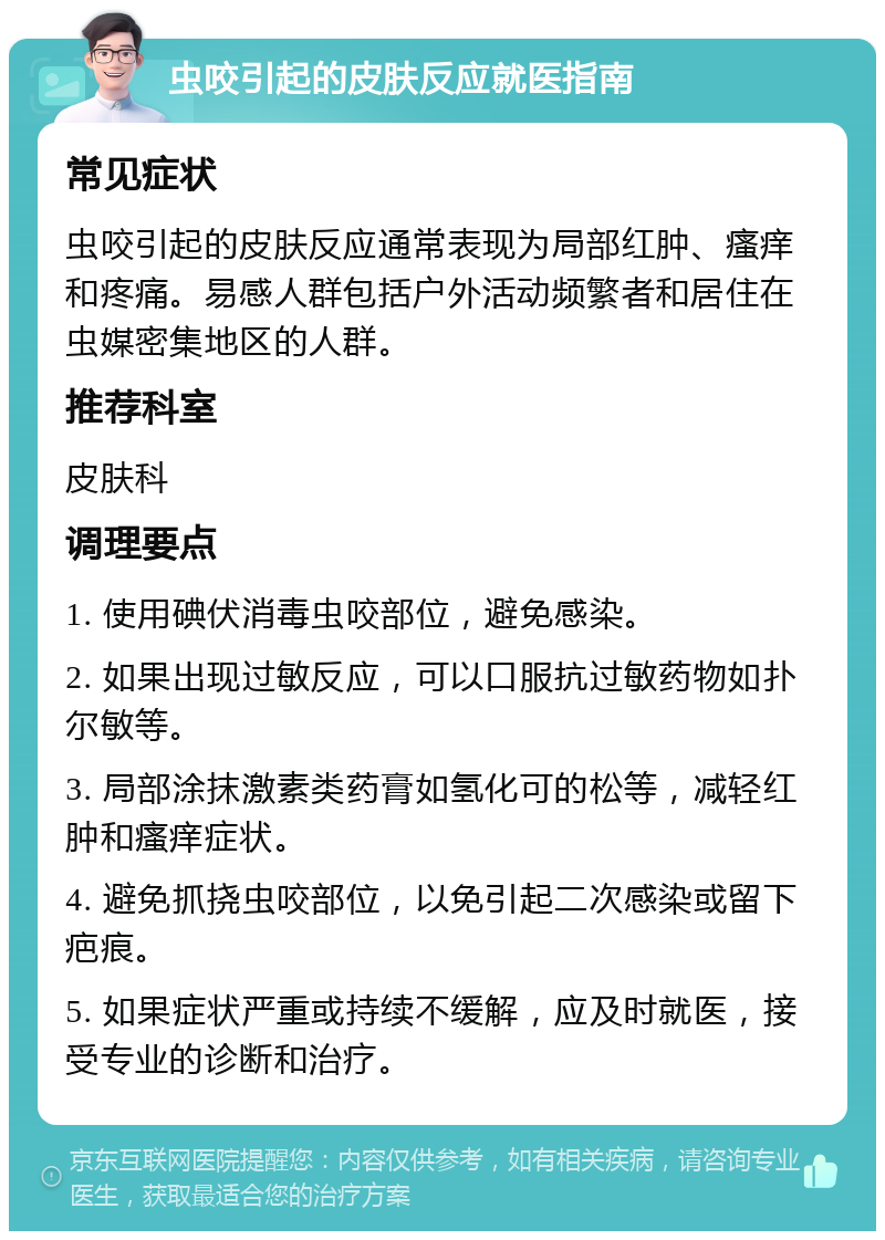 虫咬引起的皮肤反应就医指南 常见症状 虫咬引起的皮肤反应通常表现为局部红肿、瘙痒和疼痛。易感人群包括户外活动频繁者和居住在虫媒密集地区的人群。 推荐科室 皮肤科 调理要点 1. 使用碘伏消毒虫咬部位，避免感染。 2. 如果出现过敏反应，可以口服抗过敏药物如扑尔敏等。 3. 局部涂抹激素类药膏如氢化可的松等，减轻红肿和瘙痒症状。 4. 避免抓挠虫咬部位，以免引起二次感染或留下疤痕。 5. 如果症状严重或持续不缓解，应及时就医，接受专业的诊断和治疗。