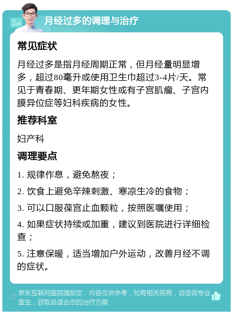 月经过多的调理与治疗 常见症状 月经过多是指月经周期正常，但月经量明显增多，超过80毫升或使用卫生巾超过3-4片/天。常见于青春期、更年期女性或有子宫肌瘤、子宫内膜异位症等妇科疾病的女性。 推荐科室 妇产科 调理要点 1. 规律作息，避免熬夜； 2. 饮食上避免辛辣刺激、寒凉生冷的食物； 3. 可以口服葆宫止血颗粒，按照医嘱使用； 4. 如果症状持续或加重，建议到医院进行详细检查； 5. 注意保暖，适当增加户外运动，改善月经不调的症状。