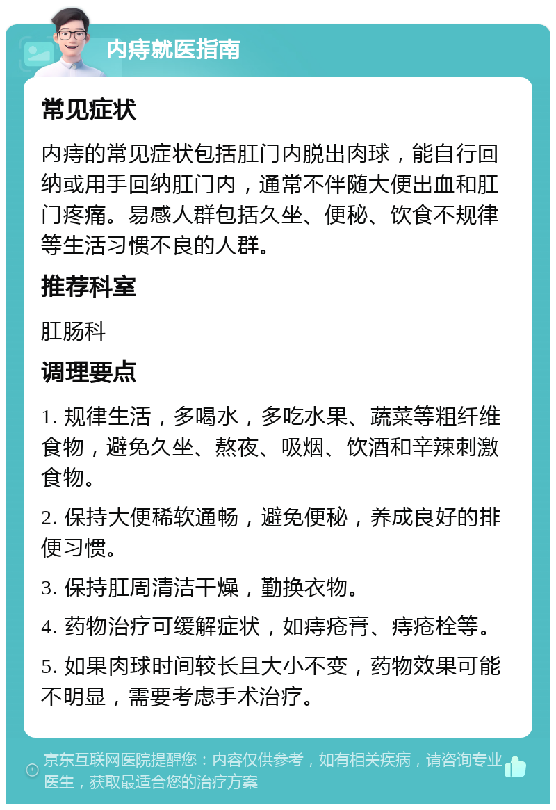 内痔就医指南 常见症状 内痔的常见症状包括肛门内脱出肉球，能自行回纳或用手回纳肛门内，通常不伴随大便出血和肛门疼痛。易感人群包括久坐、便秘、饮食不规律等生活习惯不良的人群。 推荐科室 肛肠科 调理要点 1. 规律生活，多喝水，多吃水果、蔬菜等粗纤维食物，避免久坐、熬夜、吸烟、饮酒和辛辣刺激食物。 2. 保持大便稀软通畅，避免便秘，养成良好的排便习惯。 3. 保持肛周清洁干燥，勤换衣物。 4. 药物治疗可缓解症状，如痔疮膏、痔疮栓等。 5. 如果肉球时间较长且大小不变，药物效果可能不明显，需要考虑手术治疗。