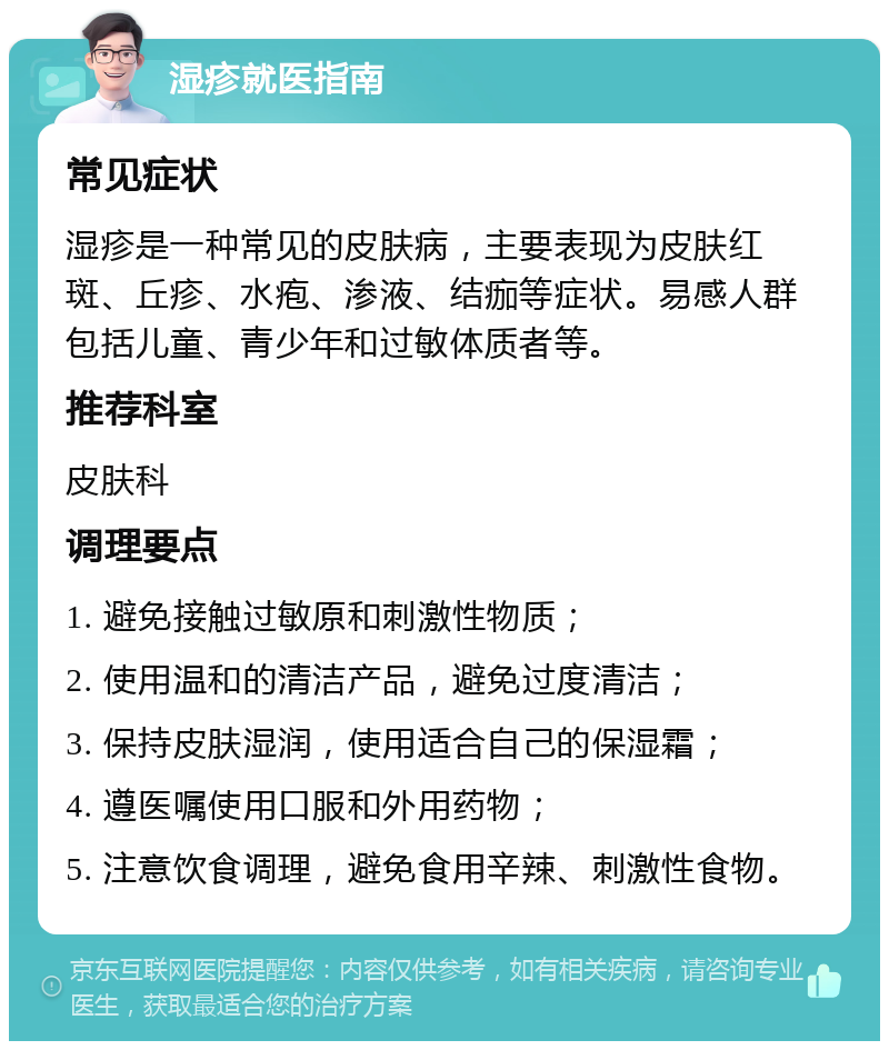 湿疹就医指南 常见症状 湿疹是一种常见的皮肤病，主要表现为皮肤红斑、丘疹、水疱、渗液、结痂等症状。易感人群包括儿童、青少年和过敏体质者等。 推荐科室 皮肤科 调理要点 1. 避免接触过敏原和刺激性物质； 2. 使用温和的清洁产品，避免过度清洁； 3. 保持皮肤湿润，使用适合自己的保湿霜； 4. 遵医嘱使用口服和外用药物； 5. 注意饮食调理，避免食用辛辣、刺激性食物。