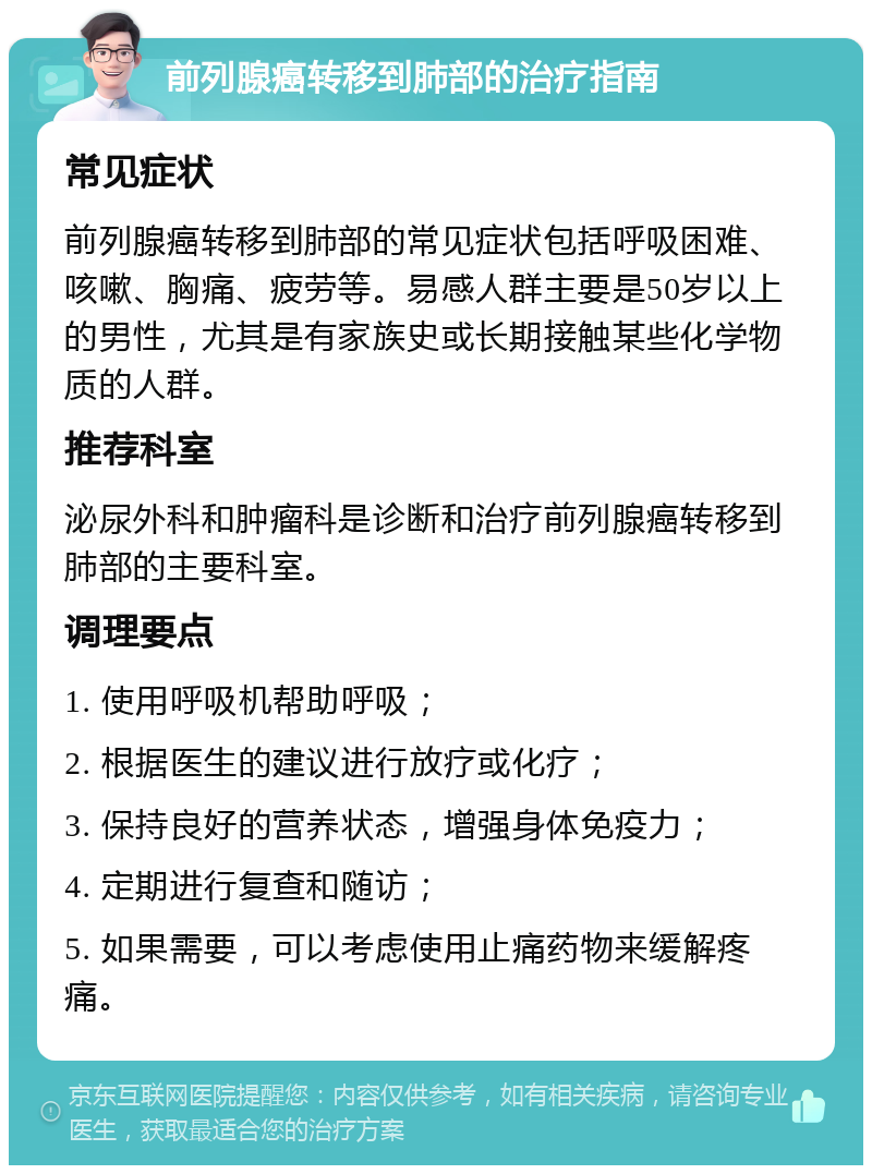 前列腺癌转移到肺部的治疗指南 常见症状 前列腺癌转移到肺部的常见症状包括呼吸困难、咳嗽、胸痛、疲劳等。易感人群主要是50岁以上的男性，尤其是有家族史或长期接触某些化学物质的人群。 推荐科室 泌尿外科和肿瘤科是诊断和治疗前列腺癌转移到肺部的主要科室。 调理要点 1. 使用呼吸机帮助呼吸； 2. 根据医生的建议进行放疗或化疗； 3. 保持良好的营养状态，增强身体免疫力； 4. 定期进行复查和随访； 5. 如果需要，可以考虑使用止痛药物来缓解疼痛。