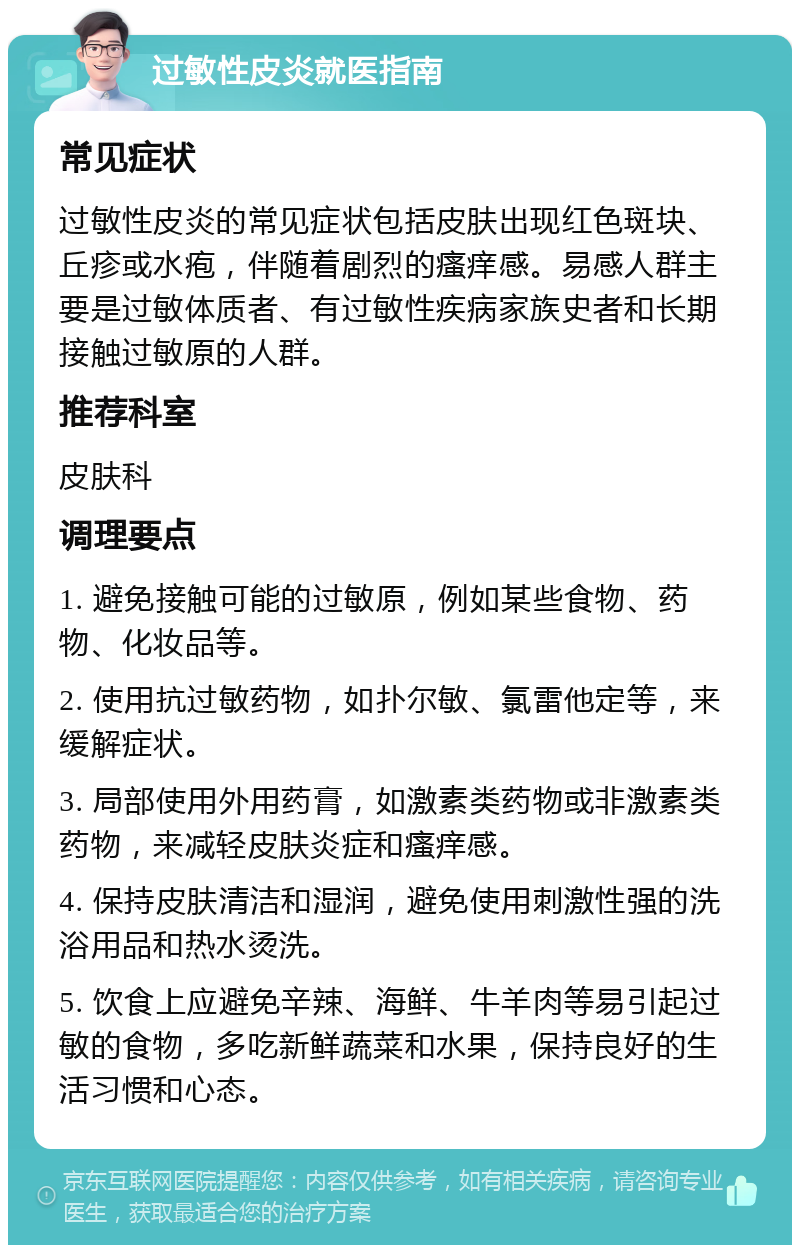 过敏性皮炎就医指南 常见症状 过敏性皮炎的常见症状包括皮肤出现红色斑块、丘疹或水疱，伴随着剧烈的瘙痒感。易感人群主要是过敏体质者、有过敏性疾病家族史者和长期接触过敏原的人群。 推荐科室 皮肤科 调理要点 1. 避免接触可能的过敏原，例如某些食物、药物、化妆品等。 2. 使用抗过敏药物，如扑尔敏、氯雷他定等，来缓解症状。 3. 局部使用外用药膏，如激素类药物或非激素类药物，来减轻皮肤炎症和瘙痒感。 4. 保持皮肤清洁和湿润，避免使用刺激性强的洗浴用品和热水烫洗。 5. 饮食上应避免辛辣、海鲜、牛羊肉等易引起过敏的食物，多吃新鲜蔬菜和水果，保持良好的生活习惯和心态。