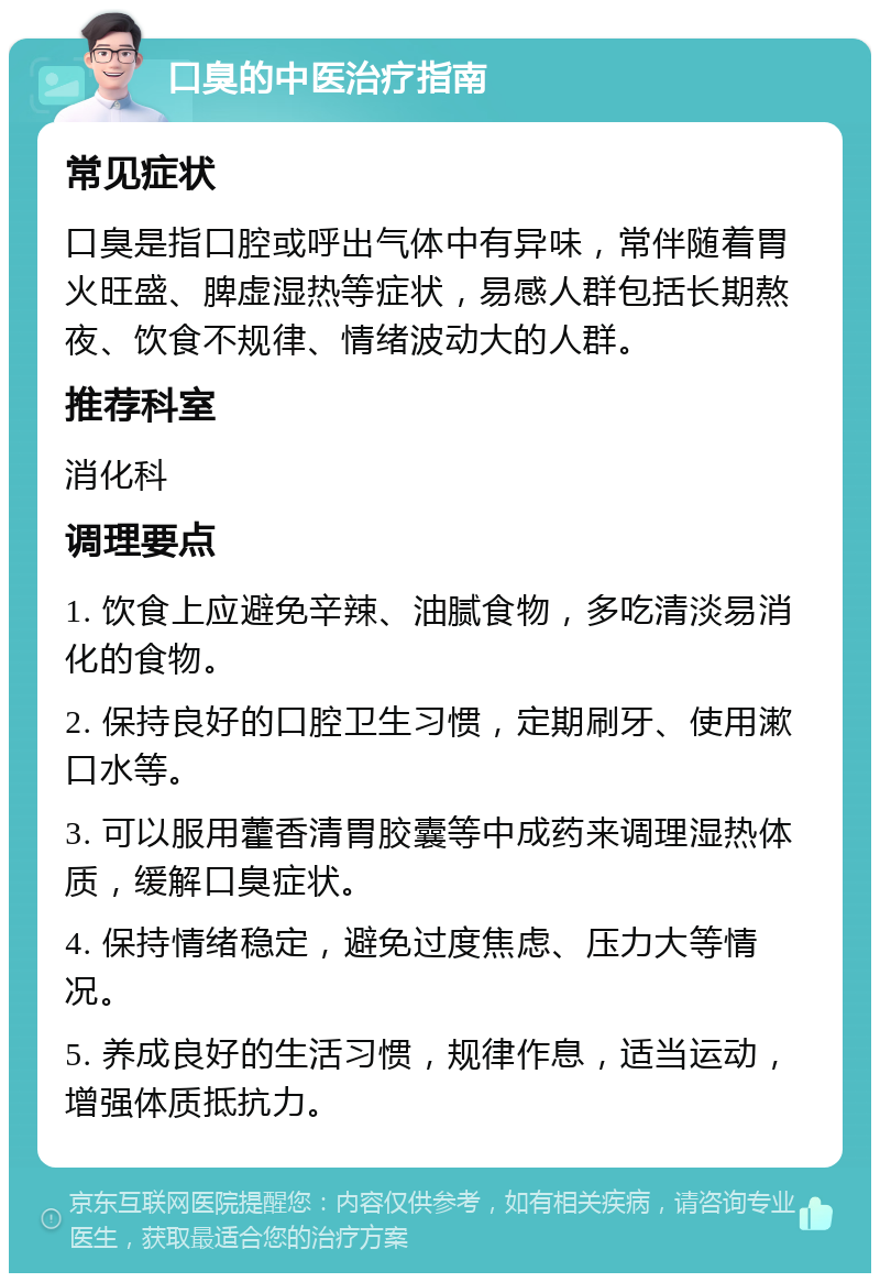 口臭的中医治疗指南 常见症状 口臭是指口腔或呼出气体中有异味，常伴随着胃火旺盛、脾虚湿热等症状，易感人群包括长期熬夜、饮食不规律、情绪波动大的人群。 推荐科室 消化科 调理要点 1. 饮食上应避免辛辣、油腻食物，多吃清淡易消化的食物。 2. 保持良好的口腔卫生习惯，定期刷牙、使用漱口水等。 3. 可以服用藿香清胃胶囊等中成药来调理湿热体质，缓解口臭症状。 4. 保持情绪稳定，避免过度焦虑、压力大等情况。 5. 养成良好的生活习惯，规律作息，适当运动，增强体质抵抗力。