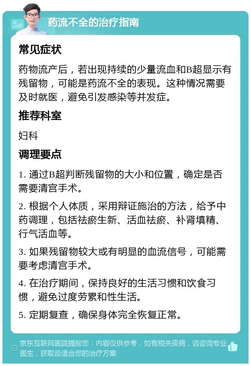 药流不全的治疗指南 常见症状 药物流产后，若出现持续的少量流血和B超显示有残留物，可能是药流不全的表现。这种情况需要及时就医，避免引发感染等并发症。 推荐科室 妇科 调理要点 1. 通过B超判断残留物的大小和位置，确定是否需要清宫手术。 2. 根据个人体质，采用辩证施治的方法，给予中药调理，包括祛瘀生新、活血祛瘀、补肾填精、行气活血等。 3. 如果残留物较大或有明显的血流信号，可能需要考虑清宫手术。 4. 在治疗期间，保持良好的生活习惯和饮食习惯，避免过度劳累和性生活。 5. 定期复查，确保身体完全恢复正常。