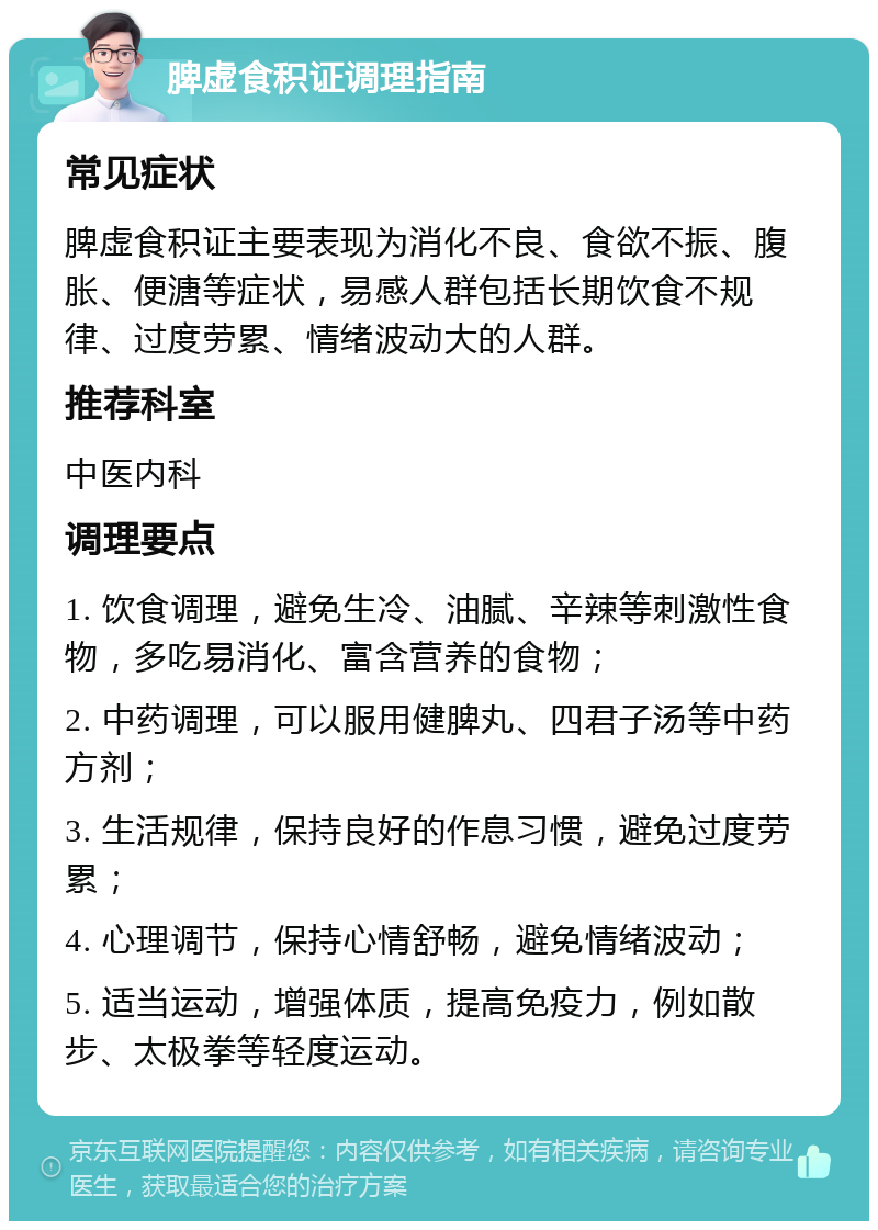 脾虚食积证调理指南 常见症状 脾虚食积证主要表现为消化不良、食欲不振、腹胀、便溏等症状，易感人群包括长期饮食不规律、过度劳累、情绪波动大的人群。 推荐科室 中医内科 调理要点 1. 饮食调理，避免生冷、油腻、辛辣等刺激性食物，多吃易消化、富含营养的食物； 2. 中药调理，可以服用健脾丸、四君子汤等中药方剂； 3. 生活规律，保持良好的作息习惯，避免过度劳累； 4. 心理调节，保持心情舒畅，避免情绪波动； 5. 适当运动，增强体质，提高免疫力，例如散步、太极拳等轻度运动。