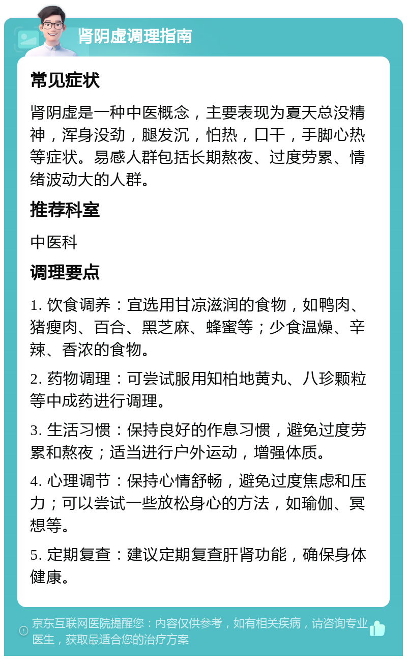 肾阴虚调理指南 常见症状 肾阴虚是一种中医概念，主要表现为夏天总没精神，浑身没劲，腿发沉，怕热，口干，手脚心热等症状。易感人群包括长期熬夜、过度劳累、情绪波动大的人群。 推荐科室 中医科 调理要点 1. 饮食调养：宜选用甘凉滋润的食物，如鸭肉、猪瘦肉、百合、黑芝麻、蜂蜜等；少食温燥、辛辣、香浓的食物。 2. 药物调理：可尝试服用知柏地黄丸、八珍颗粒等中成药进行调理。 3. 生活习惯：保持良好的作息习惯，避免过度劳累和熬夜；适当进行户外运动，增强体质。 4. 心理调节：保持心情舒畅，避免过度焦虑和压力；可以尝试一些放松身心的方法，如瑜伽、冥想等。 5. 定期复查：建议定期复查肝肾功能，确保身体健康。