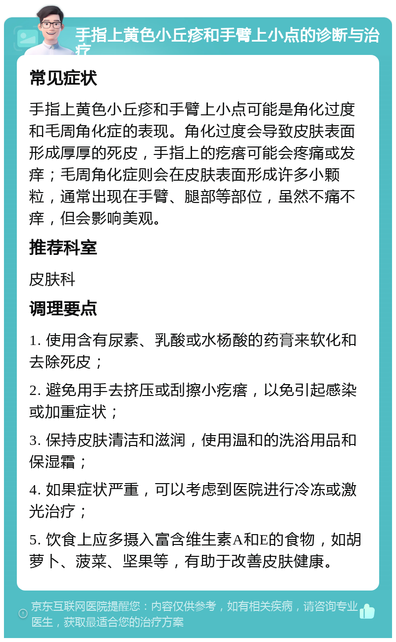 手指上黄色小丘疹和手臂上小点的诊断与治疗 常见症状 手指上黄色小丘疹和手臂上小点可能是角化过度和毛周角化症的表现。角化过度会导致皮肤表面形成厚厚的死皮，手指上的疙瘩可能会疼痛或发痒；毛周角化症则会在皮肤表面形成许多小颗粒，通常出现在手臂、腿部等部位，虽然不痛不痒，但会影响美观。 推荐科室 皮肤科 调理要点 1. 使用含有尿素、乳酸或水杨酸的药膏来软化和去除死皮； 2. 避免用手去挤压或刮擦小疙瘩，以免引起感染或加重症状； 3. 保持皮肤清洁和滋润，使用温和的洗浴用品和保湿霜； 4. 如果症状严重，可以考虑到医院进行冷冻或激光治疗； 5. 饮食上应多摄入富含维生素A和E的食物，如胡萝卜、菠菜、坚果等，有助于改善皮肤健康。