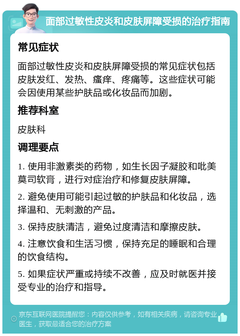 面部过敏性皮炎和皮肤屏障受损的治疗指南 常见症状 面部过敏性皮炎和皮肤屏障受损的常见症状包括皮肤发红、发热、瘙痒、疼痛等。这些症状可能会因使用某些护肤品或化妆品而加剧。 推荐科室 皮肤科 调理要点 1. 使用非激素类的药物，如生长因子凝胶和吡美莫司软膏，进行对症治疗和修复皮肤屏障。 2. 避免使用可能引起过敏的护肤品和化妆品，选择温和、无刺激的产品。 3. 保持皮肤清洁，避免过度清洁和摩擦皮肤。 4. 注意饮食和生活习惯，保持充足的睡眠和合理的饮食结构。 5. 如果症状严重或持续不改善，应及时就医并接受专业的治疗和指导。