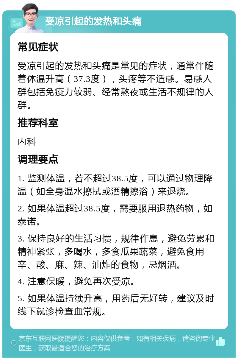 受凉引起的发热和头痛 常见症状 受凉引起的发热和头痛是常见的症状，通常伴随着体温升高（37.3度），头疼等不适感。易感人群包括免疫力较弱、经常熬夜或生活不规律的人群。 推荐科室 内科 调理要点 1. 监测体温，若不超过38.5度，可以通过物理降温（如全身温水擦拭或酒精擦浴）来退烧。 2. 如果体温超过38.5度，需要服用退热药物，如泰诺。 3. 保持良好的生活习惯，规律作息，避免劳累和精神紧张，多喝水，多食瓜果蔬菜，避免食用辛、酸、麻、辣、油炸的食物，忌烟酒。 4. 注意保暖，避免再次受凉。 5. 如果体温持续升高，用药后无好转，建议及时线下就诊检查血常规。