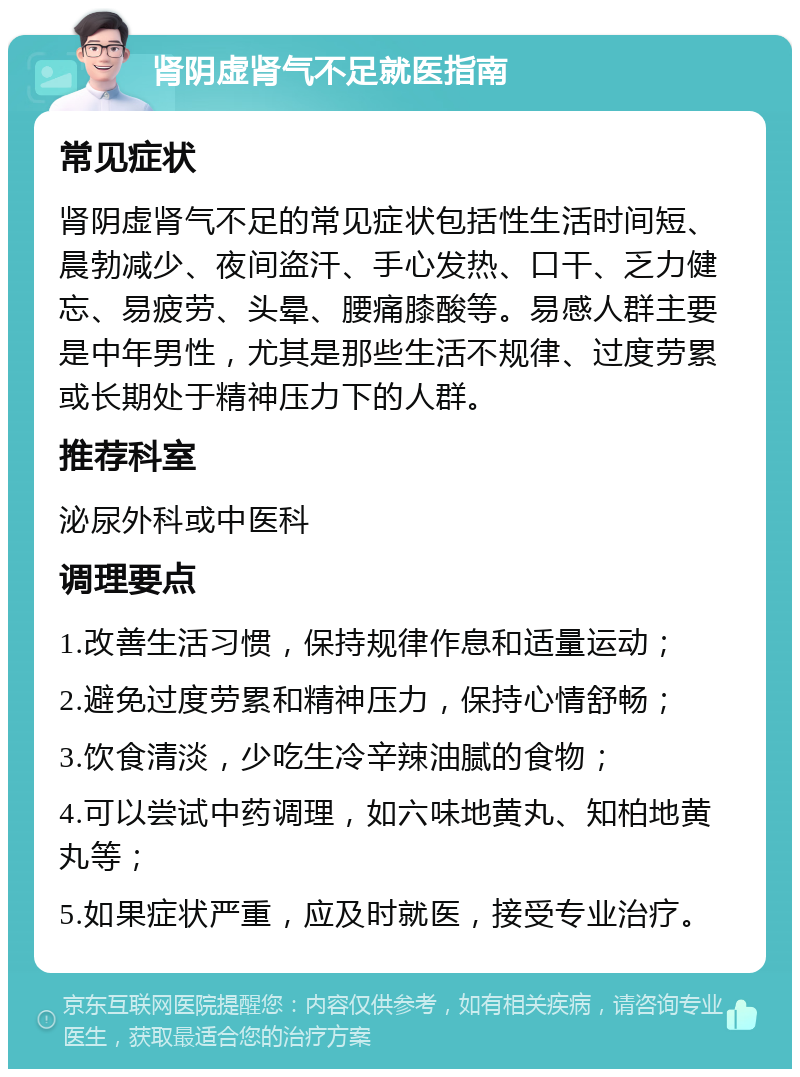 肾阴虚肾气不足就医指南 常见症状 肾阴虚肾气不足的常见症状包括性生活时间短、晨勃减少、夜间盗汗、手心发热、口干、乏力健忘、易疲劳、头晕、腰痛膝酸等。易感人群主要是中年男性，尤其是那些生活不规律、过度劳累或长期处于精神压力下的人群。 推荐科室 泌尿外科或中医科 调理要点 1.改善生活习惯，保持规律作息和适量运动； 2.避免过度劳累和精神压力，保持心情舒畅； 3.饮食清淡，少吃生冷辛辣油腻的食物； 4.可以尝试中药调理，如六味地黄丸、知柏地黄丸等； 5.如果症状严重，应及时就医，接受专业治疗。