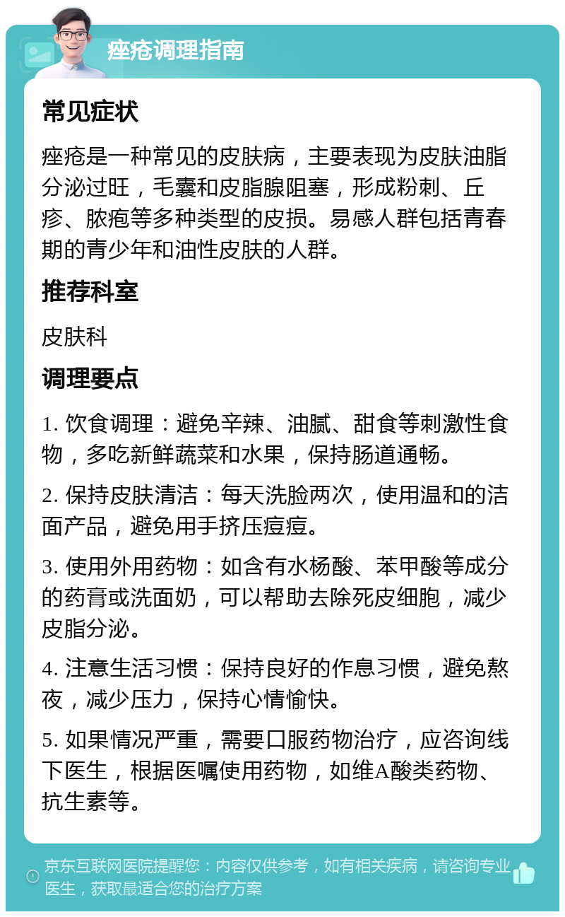 痤疮调理指南 常见症状 痤疮是一种常见的皮肤病，主要表现为皮肤油脂分泌过旺，毛囊和皮脂腺阻塞，形成粉刺、丘疹、脓疱等多种类型的皮损。易感人群包括青春期的青少年和油性皮肤的人群。 推荐科室 皮肤科 调理要点 1. 饮食调理：避免辛辣、油腻、甜食等刺激性食物，多吃新鲜蔬菜和水果，保持肠道通畅。 2. 保持皮肤清洁：每天洗脸两次，使用温和的洁面产品，避免用手挤压痘痘。 3. 使用外用药物：如含有水杨酸、苯甲酸等成分的药膏或洗面奶，可以帮助去除死皮细胞，减少皮脂分泌。 4. 注意生活习惯：保持良好的作息习惯，避免熬夜，减少压力，保持心情愉快。 5. 如果情况严重，需要口服药物治疗，应咨询线下医生，根据医嘱使用药物，如维A酸类药物、抗生素等。