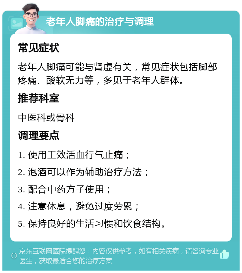 老年人脚痛的治疗与调理 常见症状 老年人脚痛可能与肾虚有关，常见症状包括脚部疼痛、酸软无力等，多见于老年人群体。 推荐科室 中医科或骨科 调理要点 1. 使用工效活血行气止痛； 2. 泡酒可以作为辅助治疗方法； 3. 配合中药方子使用； 4. 注意休息，避免过度劳累； 5. 保持良好的生活习惯和饮食结构。