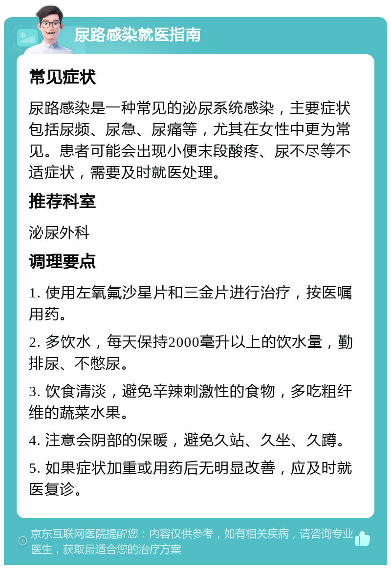 尿路感染就医指南 常见症状 尿路感染是一种常见的泌尿系统感染，主要症状包括尿频、尿急、尿痛等，尤其在女性中更为常见。患者可能会出现小便末段酸疼、尿不尽等不适症状，需要及时就医处理。 推荐科室 泌尿外科 调理要点 1. 使用左氧氟沙星片和三金片进行治疗，按医嘱用药。 2. 多饮水，每天保持2000毫升以上的饮水量，勤排尿、不憋尿。 3. 饮食清淡，避免辛辣刺激性的食物，多吃粗纤维的蔬菜水果。 4. 注意会阴部的保暖，避免久站、久坐、久蹲。 5. 如果症状加重或用药后无明显改善，应及时就医复诊。