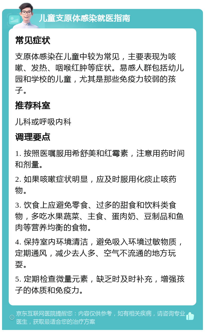 儿童支原体感染就医指南 常见症状 支原体感染在儿童中较为常见，主要表现为咳嗽、发热、咽喉红肿等症状。易感人群包括幼儿园和学校的儿童，尤其是那些免疫力较弱的孩子。 推荐科室 儿科或呼吸内科 调理要点 1. 按照医嘱服用希舒美和红霉素，注意用药时间和剂量。 2. 如果咳嗽症状明显，应及时服用化痰止咳药物。 3. 饮食上应避免零食、过多的甜食和饮料类食物，多吃水果蔬菜、主食、蛋肉奶、豆制品和鱼肉等营养均衡的食物。 4. 保持室内环境清洁，避免吸入环境过敏物质，定期通风，减少去人多、空气不流通的地方玩耍。 5. 定期检查微量元素，缺乏时及时补充，增强孩子的体质和免疫力。