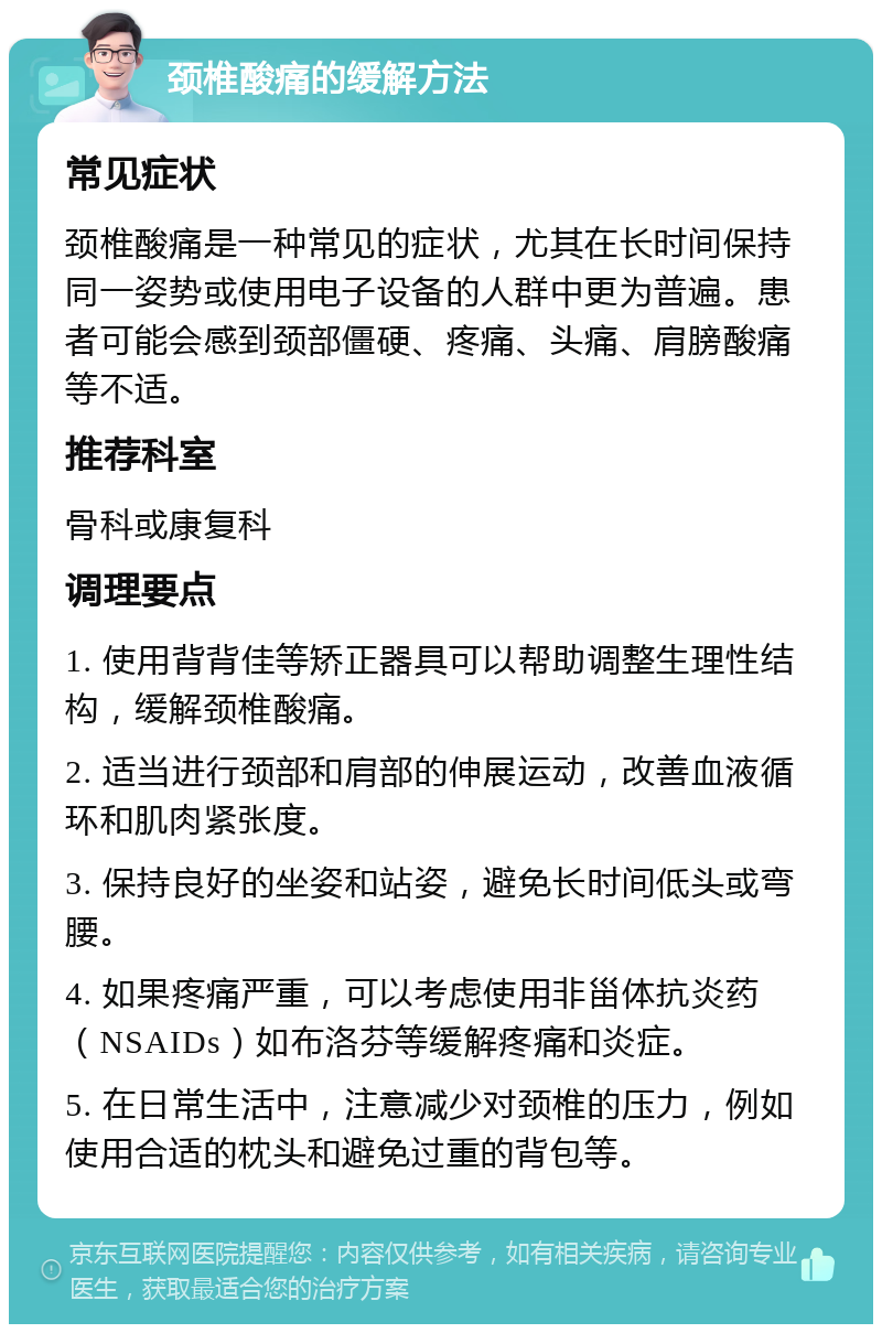 颈椎酸痛的缓解方法 常见症状 颈椎酸痛是一种常见的症状，尤其在长时间保持同一姿势或使用电子设备的人群中更为普遍。患者可能会感到颈部僵硬、疼痛、头痛、肩膀酸痛等不适。 推荐科室 骨科或康复科 调理要点 1. 使用背背佳等矫正器具可以帮助调整生理性结构，缓解颈椎酸痛。 2. 适当进行颈部和肩部的伸展运动，改善血液循环和肌肉紧张度。 3. 保持良好的坐姿和站姿，避免长时间低头或弯腰。 4. 如果疼痛严重，可以考虑使用非甾体抗炎药（NSAIDs）如布洛芬等缓解疼痛和炎症。 5. 在日常生活中，注意减少对颈椎的压力，例如使用合适的枕头和避免过重的背包等。