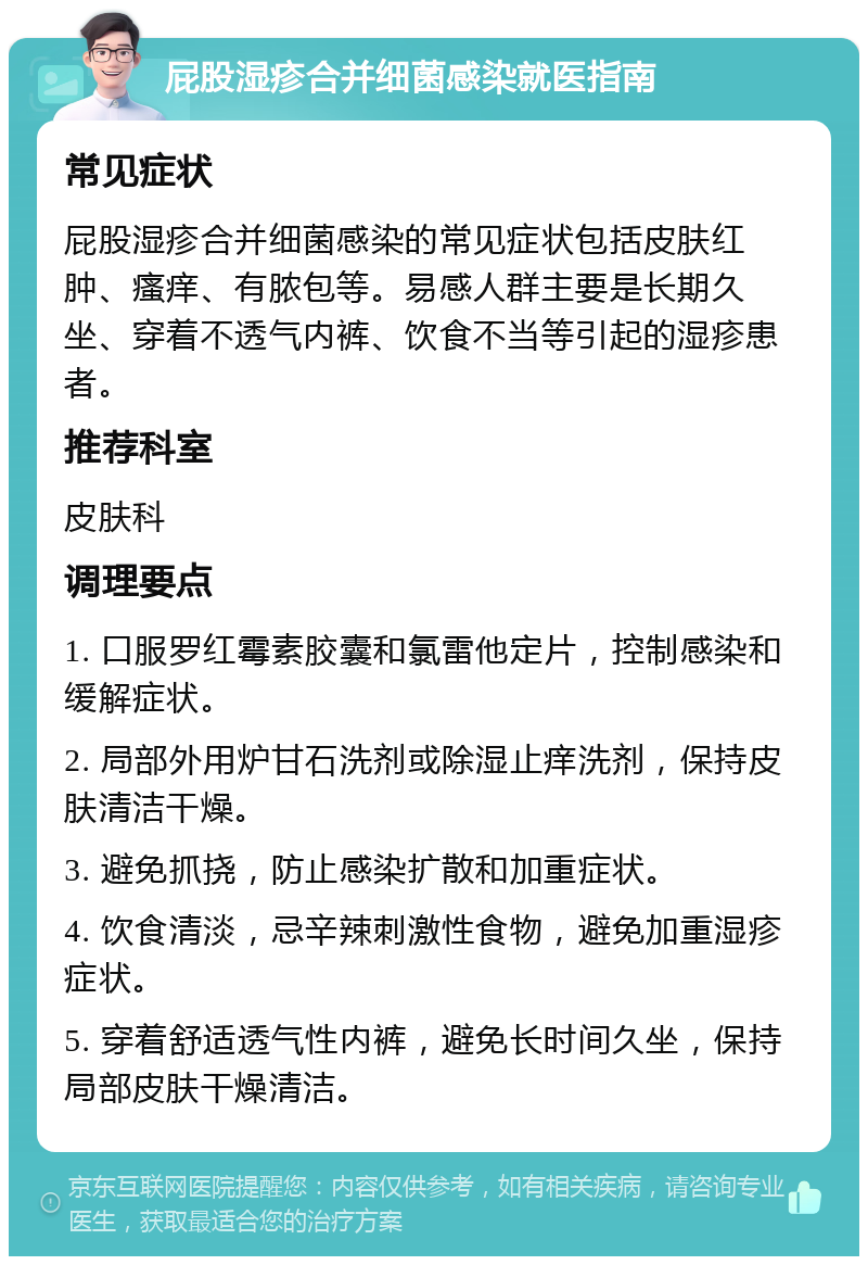 屁股湿疹合并细菌感染就医指南 常见症状 屁股湿疹合并细菌感染的常见症状包括皮肤红肿、瘙痒、有脓包等。易感人群主要是长期久坐、穿着不透气内裤、饮食不当等引起的湿疹患者。 推荐科室 皮肤科 调理要点 1. 口服罗红霉素胶囊和氯雷他定片，控制感染和缓解症状。 2. 局部外用炉甘石洗剂或除湿止痒洗剂，保持皮肤清洁干燥。 3. 避免抓挠，防止感染扩散和加重症状。 4. 饮食清淡，忌辛辣刺激性食物，避免加重湿疹症状。 5. 穿着舒适透气性内裤，避免长时间久坐，保持局部皮肤干燥清洁。