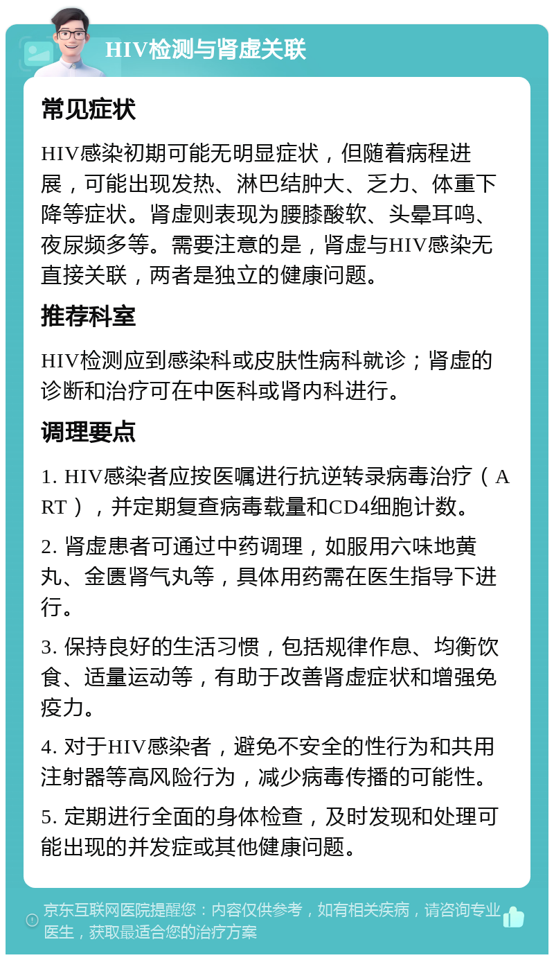 HIV检测与肾虚关联 常见症状 HIV感染初期可能无明显症状，但随着病程进展，可能出现发热、淋巴结肿大、乏力、体重下降等症状。肾虚则表现为腰膝酸软、头晕耳鸣、夜尿频多等。需要注意的是，肾虚与HIV感染无直接关联，两者是独立的健康问题。 推荐科室 HIV检测应到感染科或皮肤性病科就诊；肾虚的诊断和治疗可在中医科或肾内科进行。 调理要点 1. HIV感染者应按医嘱进行抗逆转录病毒治疗（ART），并定期复查病毒载量和CD4细胞计数。 2. 肾虚患者可通过中药调理，如服用六味地黄丸、金匮肾气丸等，具体用药需在医生指导下进行。 3. 保持良好的生活习惯，包括规律作息、均衡饮食、适量运动等，有助于改善肾虚症状和增强免疫力。 4. 对于HIV感染者，避免不安全的性行为和共用注射器等高风险行为，减少病毒传播的可能性。 5. 定期进行全面的身体检查，及时发现和处理可能出现的并发症或其他健康问题。