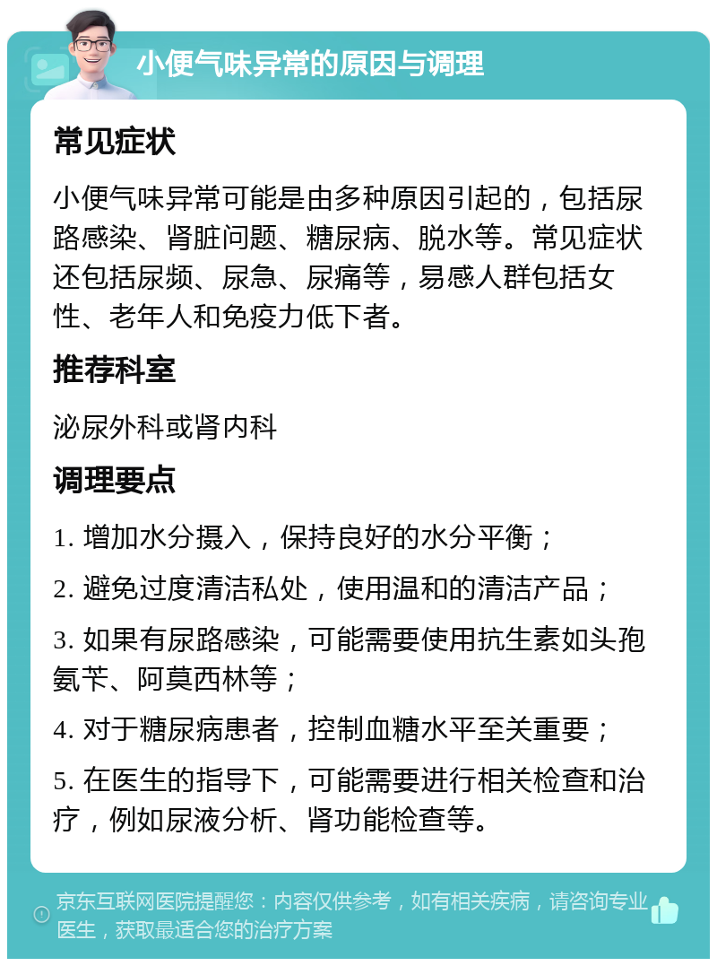 小便气味异常的原因与调理 常见症状 小便气味异常可能是由多种原因引起的，包括尿路感染、肾脏问题、糖尿病、脱水等。常见症状还包括尿频、尿急、尿痛等，易感人群包括女性、老年人和免疫力低下者。 推荐科室 泌尿外科或肾内科 调理要点 1. 增加水分摄入，保持良好的水分平衡； 2. 避免过度清洁私处，使用温和的清洁产品； 3. 如果有尿路感染，可能需要使用抗生素如头孢氨苄、阿莫西林等； 4. 对于糖尿病患者，控制血糖水平至关重要； 5. 在医生的指导下，可能需要进行相关检查和治疗，例如尿液分析、肾功能检查等。