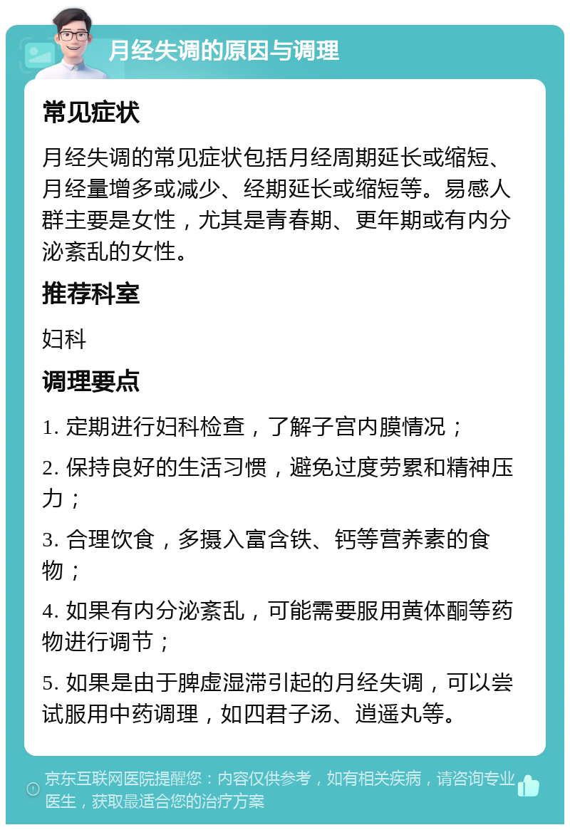 月经失调的原因与调理 常见症状 月经失调的常见症状包括月经周期延长或缩短、月经量增多或减少、经期延长或缩短等。易感人群主要是女性，尤其是青春期、更年期或有内分泌紊乱的女性。 推荐科室 妇科 调理要点 1. 定期进行妇科检查，了解子宫内膜情况； 2. 保持良好的生活习惯，避免过度劳累和精神压力； 3. 合理饮食，多摄入富含铁、钙等营养素的食物； 4. 如果有内分泌紊乱，可能需要服用黄体酮等药物进行调节； 5. 如果是由于脾虚湿滞引起的月经失调，可以尝试服用中药调理，如四君子汤、逍遥丸等。