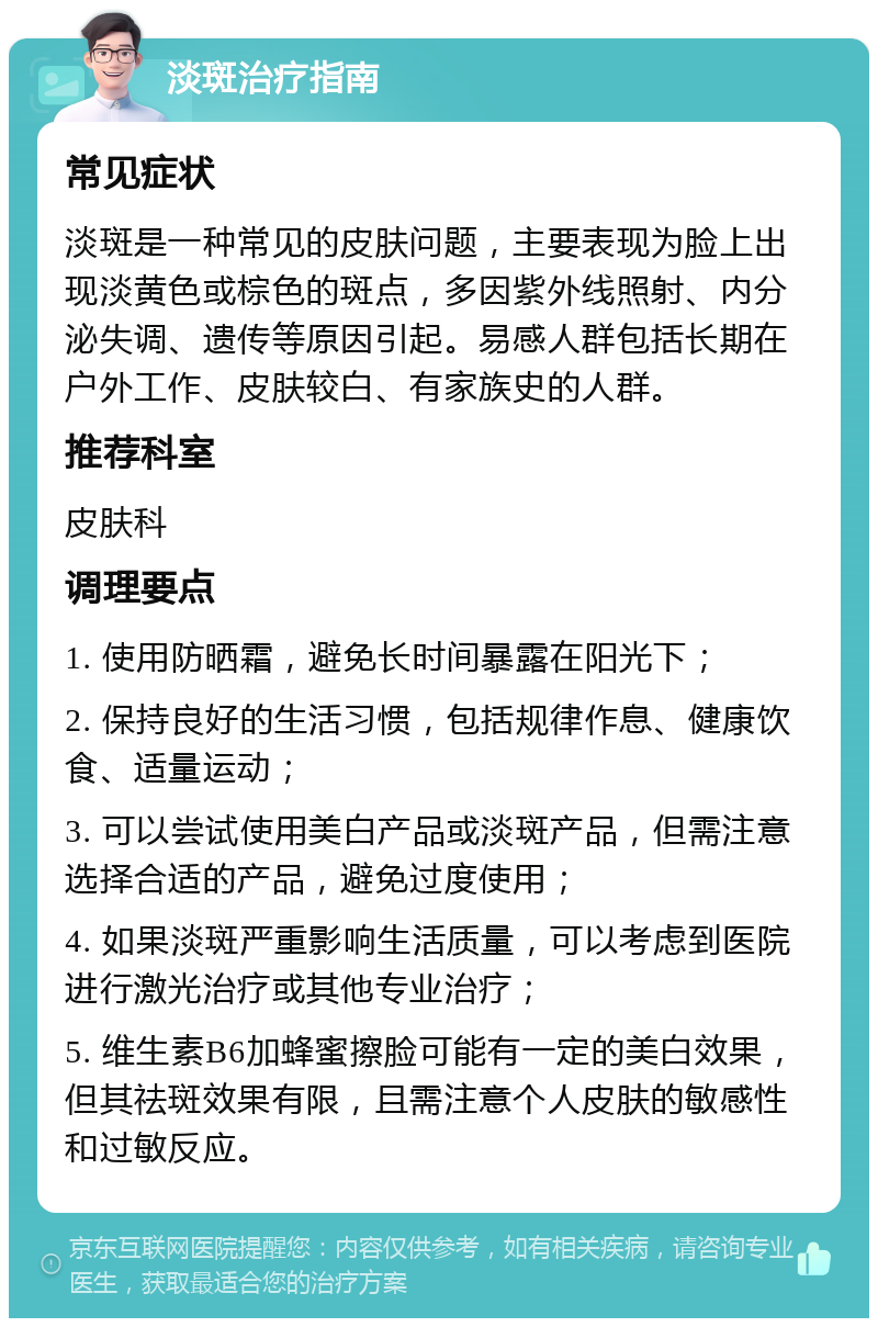 淡斑治疗指南 常见症状 淡斑是一种常见的皮肤问题，主要表现为脸上出现淡黄色或棕色的斑点，多因紫外线照射、内分泌失调、遗传等原因引起。易感人群包括长期在户外工作、皮肤较白、有家族史的人群。 推荐科室 皮肤科 调理要点 1. 使用防晒霜，避免长时间暴露在阳光下； 2. 保持良好的生活习惯，包括规律作息、健康饮食、适量运动； 3. 可以尝试使用美白产品或淡斑产品，但需注意选择合适的产品，避免过度使用； 4. 如果淡斑严重影响生活质量，可以考虑到医院进行激光治疗或其他专业治疗； 5. 维生素B6加蜂蜜擦脸可能有一定的美白效果，但其祛斑效果有限，且需注意个人皮肤的敏感性和过敏反应。