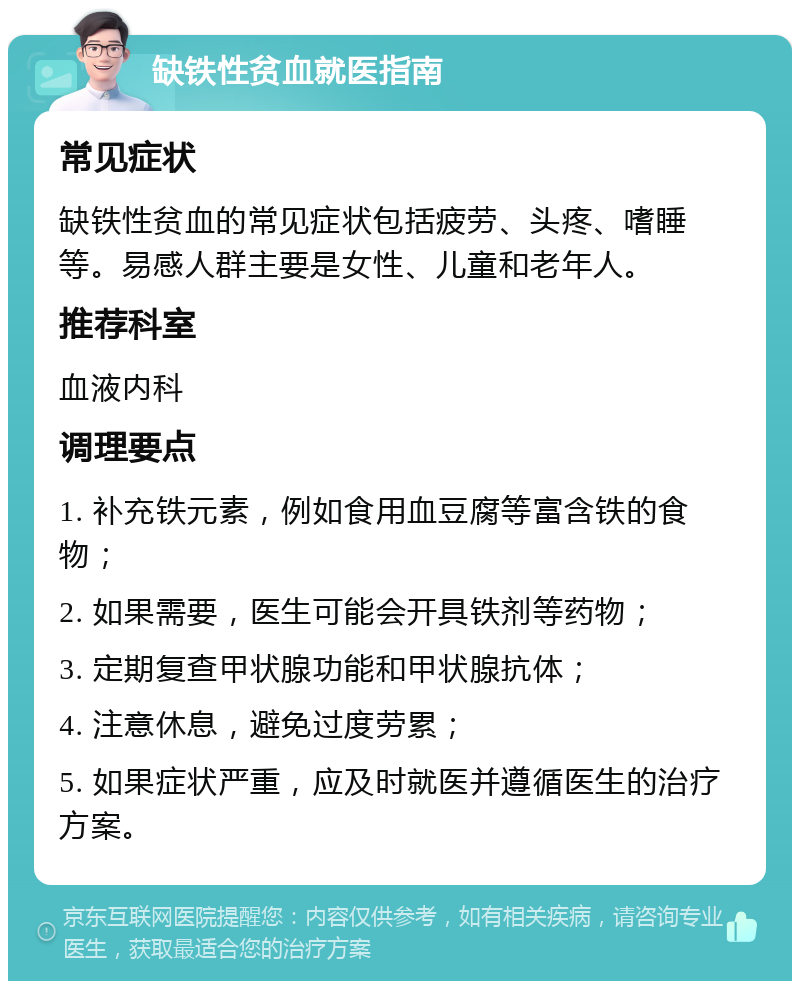 缺铁性贫血就医指南 常见症状 缺铁性贫血的常见症状包括疲劳、头疼、嗜睡等。易感人群主要是女性、儿童和老年人。 推荐科室 血液内科 调理要点 1. 补充铁元素，例如食用血豆腐等富含铁的食物； 2. 如果需要，医生可能会开具铁剂等药物； 3. 定期复查甲状腺功能和甲状腺抗体； 4. 注意休息，避免过度劳累； 5. 如果症状严重，应及时就医并遵循医生的治疗方案。