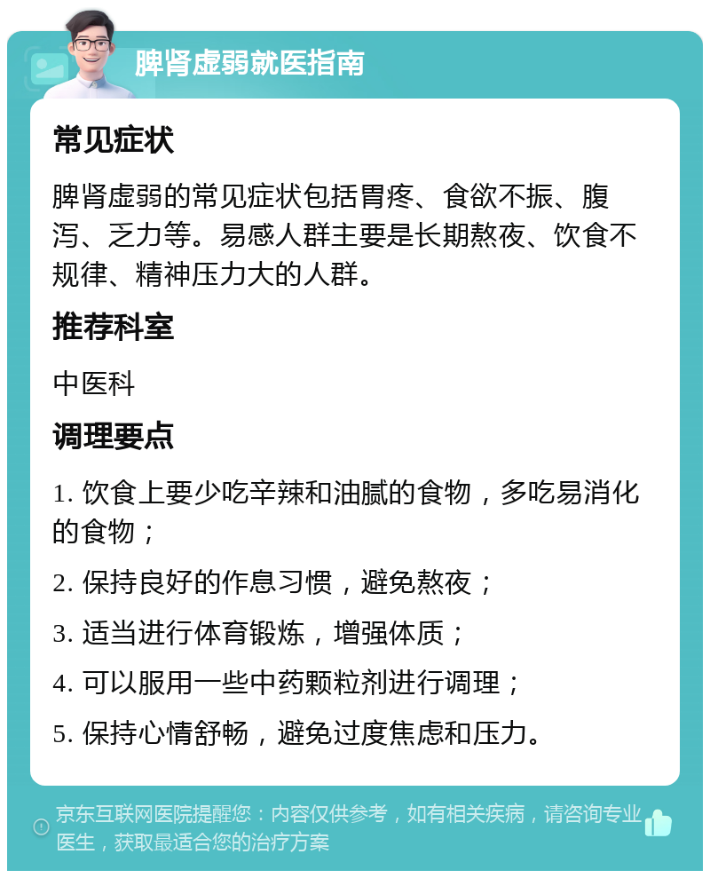 脾肾虚弱就医指南 常见症状 脾肾虚弱的常见症状包括胃疼、食欲不振、腹泻、乏力等。易感人群主要是长期熬夜、饮食不规律、精神压力大的人群。 推荐科室 中医科 调理要点 1. 饮食上要少吃辛辣和油腻的食物，多吃易消化的食物； 2. 保持良好的作息习惯，避免熬夜； 3. 适当进行体育锻炼，增强体质； 4. 可以服用一些中药颗粒剂进行调理； 5. 保持心情舒畅，避免过度焦虑和压力。