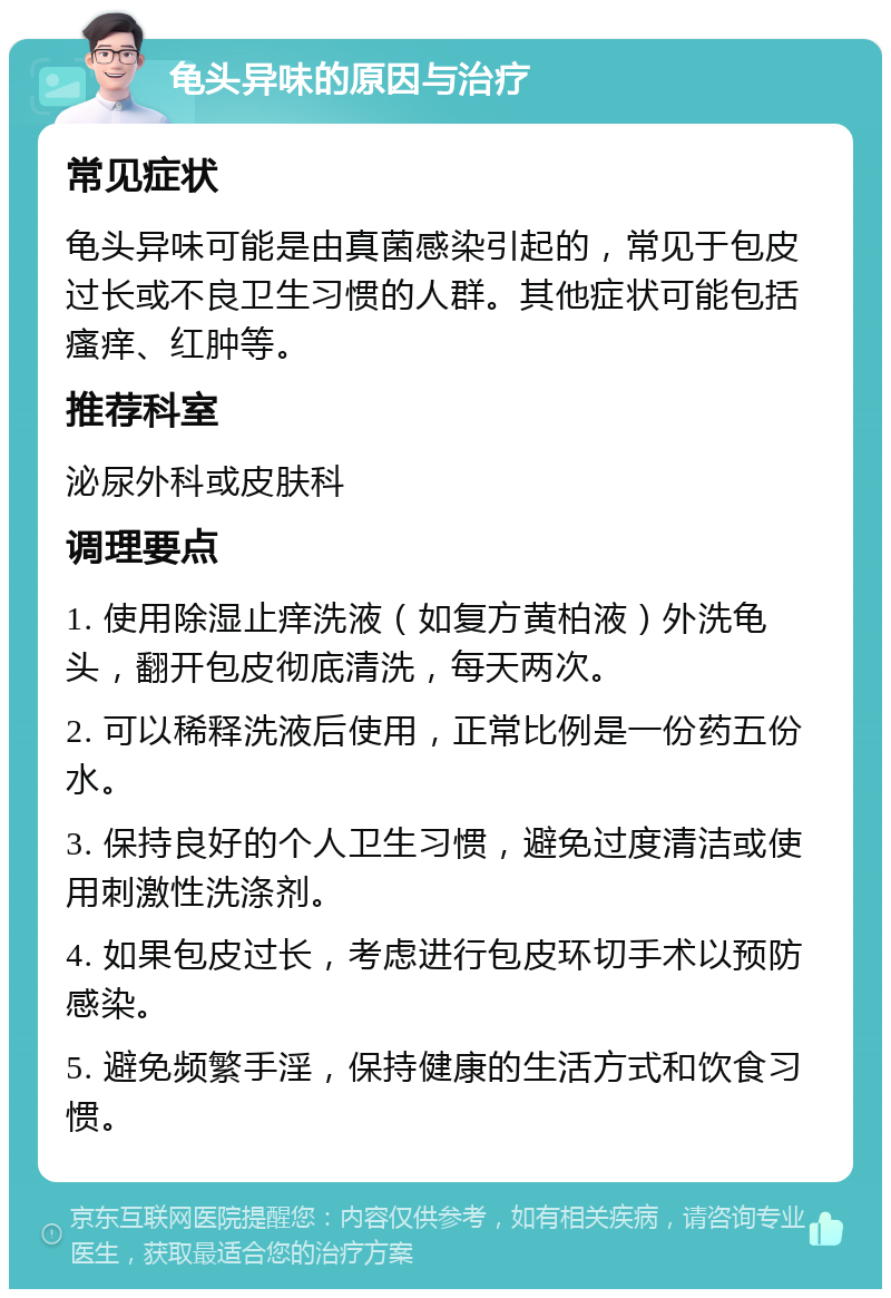 龟头异味的原因与治疗 常见症状 龟头异味可能是由真菌感染引起的，常见于包皮过长或不良卫生习惯的人群。其他症状可能包括瘙痒、红肿等。 推荐科室 泌尿外科或皮肤科 调理要点 1. 使用除湿止痒洗液（如复方黄柏液）外洗龟头，翻开包皮彻底清洗，每天两次。 2. 可以稀释洗液后使用，正常比例是一份药五份水。 3. 保持良好的个人卫生习惯，避免过度清洁或使用刺激性洗涤剂。 4. 如果包皮过长，考虑进行包皮环切手术以预防感染。 5. 避免频繁手淫，保持健康的生活方式和饮食习惯。