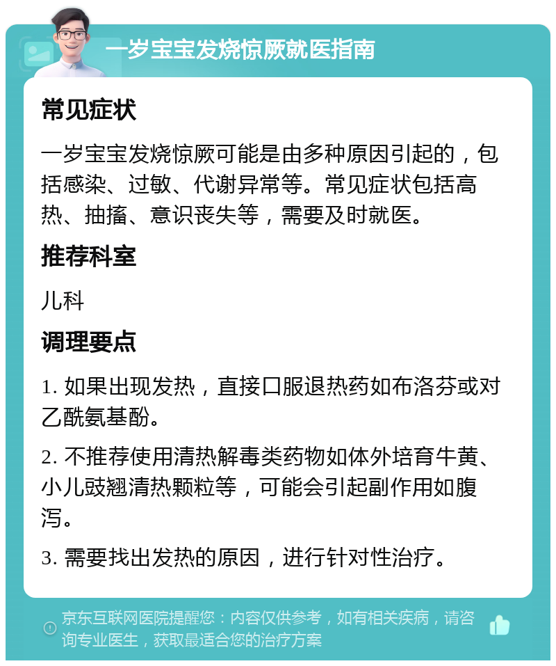 一岁宝宝发烧惊厥就医指南 常见症状 一岁宝宝发烧惊厥可能是由多种原因引起的，包括感染、过敏、代谢异常等。常见症状包括高热、抽搐、意识丧失等，需要及时就医。 推荐科室 儿科 调理要点 1. 如果出现发热，直接口服退热药如布洛芬或对乙酰氨基酚。 2. 不推荐使用清热解毒类药物如体外培育牛黄、小儿豉翘清热颗粒等，可能会引起副作用如腹泻。 3. 需要找出发热的原因，进行针对性治疗。