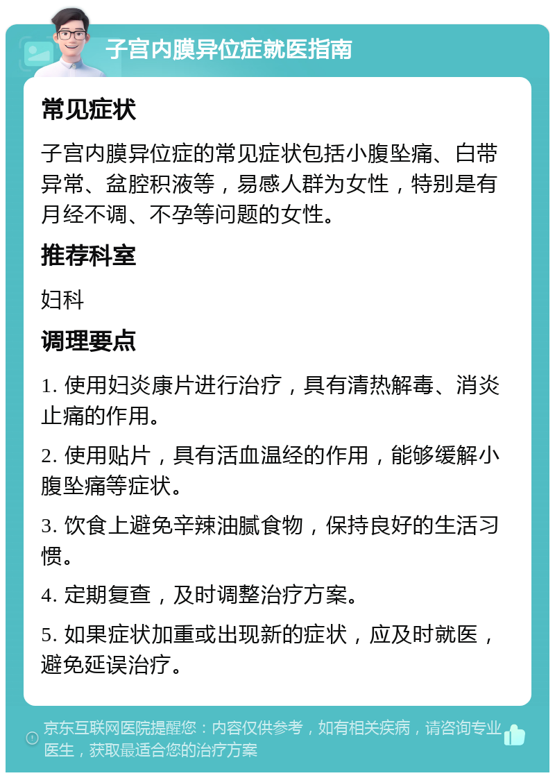 子宫内膜异位症就医指南 常见症状 子宫内膜异位症的常见症状包括小腹坠痛、白带异常、盆腔积液等，易感人群为女性，特别是有月经不调、不孕等问题的女性。 推荐科室 妇科 调理要点 1. 使用妇炎康片进行治疗，具有清热解毒、消炎止痛的作用。 2. 使用贴片，具有活血温经的作用，能够缓解小腹坠痛等症状。 3. 饮食上避免辛辣油腻食物，保持良好的生活习惯。 4. 定期复查，及时调整治疗方案。 5. 如果症状加重或出现新的症状，应及时就医，避免延误治疗。