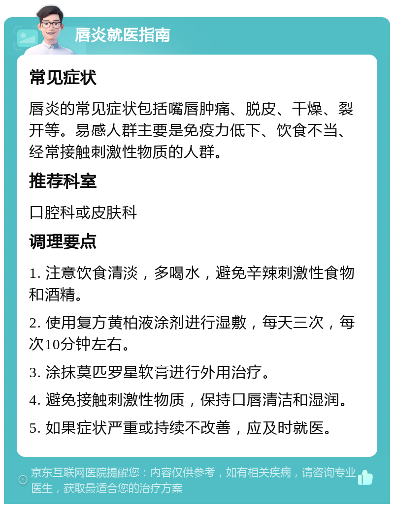 唇炎就医指南 常见症状 唇炎的常见症状包括嘴唇肿痛、脱皮、干燥、裂开等。易感人群主要是免疫力低下、饮食不当、经常接触刺激性物质的人群。 推荐科室 口腔科或皮肤科 调理要点 1. 注意饮食清淡，多喝水，避免辛辣刺激性食物和酒精。 2. 使用复方黄柏液涂剂进行湿敷，每天三次，每次10分钟左右。 3. 涂抹莫匹罗星软膏进行外用治疗。 4. 避免接触刺激性物质，保持口唇清洁和湿润。 5. 如果症状严重或持续不改善，应及时就医。