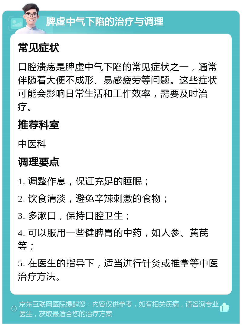 脾虚中气下陷的治疗与调理 常见症状 口腔溃疡是脾虚中气下陷的常见症状之一，通常伴随着大便不成形、易感疲劳等问题。这些症状可能会影响日常生活和工作效率，需要及时治疗。 推荐科室 中医科 调理要点 1. 调整作息，保证充足的睡眠； 2. 饮食清淡，避免辛辣刺激的食物； 3. 多漱口，保持口腔卫生； 4. 可以服用一些健脾胃的中药，如人参、黄芪等； 5. 在医生的指导下，适当进行针灸或推拿等中医治疗方法。