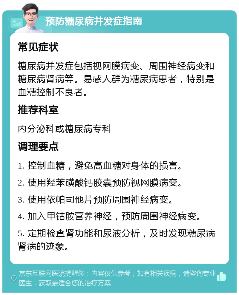 预防糖尿病并发症指南 常见症状 糖尿病并发症包括视网膜病变、周围神经病变和糖尿病肾病等。易感人群为糖尿病患者，特别是血糖控制不良者。 推荐科室 内分泌科或糖尿病专科 调理要点 1. 控制血糖，避免高血糖对身体的损害。 2. 使用羟苯磺酸钙胶囊预防视网膜病变。 3. 使用依帕司他片预防周围神经病变。 4. 加入甲钴胺营养神经，预防周围神经病变。 5. 定期检查肾功能和尿液分析，及时发现糖尿病肾病的迹象。