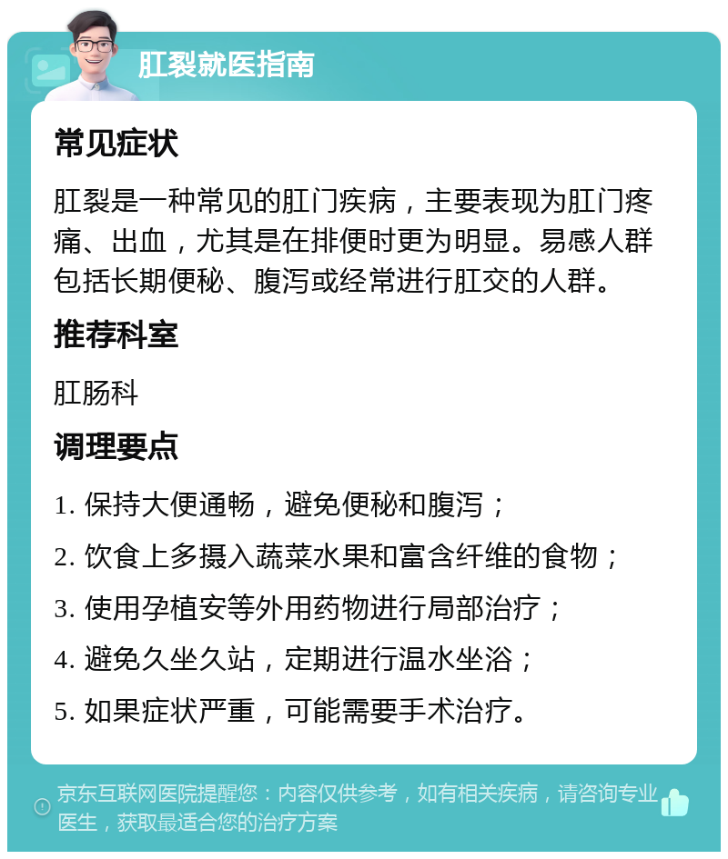 肛裂就医指南 常见症状 肛裂是一种常见的肛门疾病，主要表现为肛门疼痛、出血，尤其是在排便时更为明显。易感人群包括长期便秘、腹泻或经常进行肛交的人群。 推荐科室 肛肠科 调理要点 1. 保持大便通畅，避免便秘和腹泻； 2. 饮食上多摄入蔬菜水果和富含纤维的食物； 3. 使用孕植安等外用药物进行局部治疗； 4. 避免久坐久站，定期进行温水坐浴； 5. 如果症状严重，可能需要手术治疗。