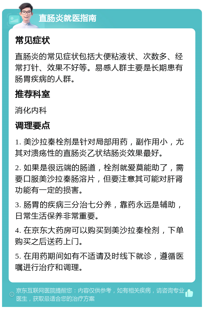 直肠炎就医指南 常见症状 直肠炎的常见症状包括大便粘液状、次数多、经常打针、效果不好等。易感人群主要是长期患有肠胃疾病的人群。 推荐科室 消化内科 调理要点 1. 美沙拉秦栓剂是针对局部用药，副作用小，尤其对溃疡性的直肠炎乙状结肠炎效果最好。 2. 如果是很远端的肠道，栓剂就爱莫能助了，需要口服美沙拉秦肠溶片，但要注意其可能对肝肾功能有一定的损害。 3. 肠胃的疾病三分治七分养，靠药永远是辅助，日常生活保养非常重要。 4. 在京东大药房可以购买到美沙拉秦栓剂，下单购买之后送药上门。 5. 在用药期间如有不适请及时线下就诊，遵循医嘱进行治疗和调理。