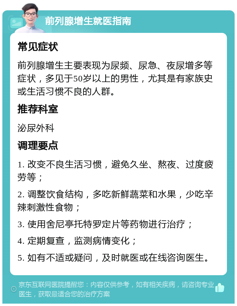 前列腺增生就医指南 常见症状 前列腺增生主要表现为尿频、尿急、夜尿增多等症状，多见于50岁以上的男性，尤其是有家族史或生活习惯不良的人群。 推荐科室 泌尿外科 调理要点 1. 改变不良生活习惯，避免久坐、熬夜、过度疲劳等； 2. 调整饮食结构，多吃新鲜蔬菜和水果，少吃辛辣刺激性食物； 3. 使用舍尼亭托特罗定片等药物进行治疗； 4. 定期复查，监测病情变化； 5. 如有不适或疑问，及时就医或在线咨询医生。