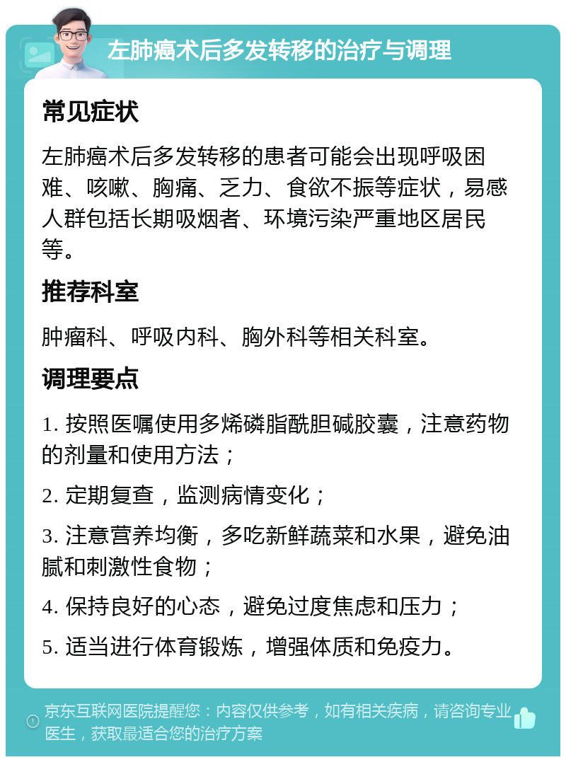 左肺癌术后多发转移的治疗与调理 常见症状 左肺癌术后多发转移的患者可能会出现呼吸困难、咳嗽、胸痛、乏力、食欲不振等症状，易感人群包括长期吸烟者、环境污染严重地区居民等。 推荐科室 肿瘤科、呼吸内科、胸外科等相关科室。 调理要点 1. 按照医嘱使用多烯磷脂酰胆碱胶囊，注意药物的剂量和使用方法； 2. 定期复查，监测病情变化； 3. 注意营养均衡，多吃新鲜蔬菜和水果，避免油腻和刺激性食物； 4. 保持良好的心态，避免过度焦虑和压力； 5. 适当进行体育锻炼，增强体质和免疫力。