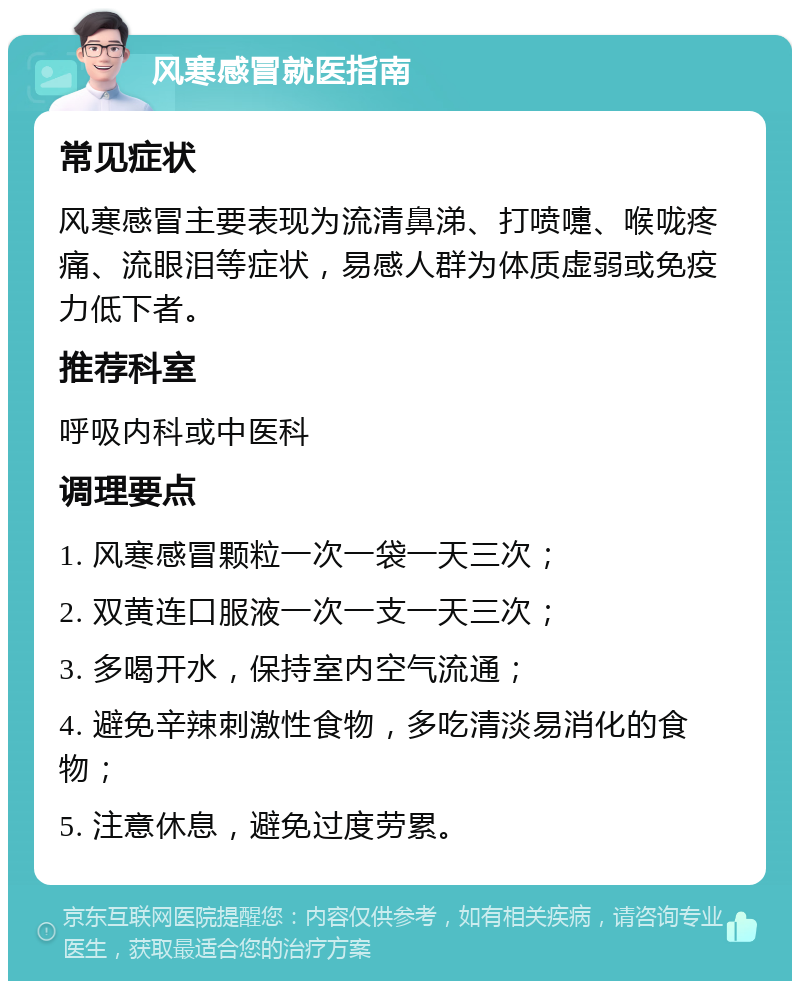 风寒感冒就医指南 常见症状 风寒感冒主要表现为流清鼻涕、打喷嚏、喉咙疼痛、流眼泪等症状，易感人群为体质虚弱或免疫力低下者。 推荐科室 呼吸内科或中医科 调理要点 1. 风寒感冒颗粒一次一袋一天三次； 2. 双黄连口服液一次一支一天三次； 3. 多喝开水，保持室内空气流通； 4. 避免辛辣刺激性食物，多吃清淡易消化的食物； 5. 注意休息，避免过度劳累。