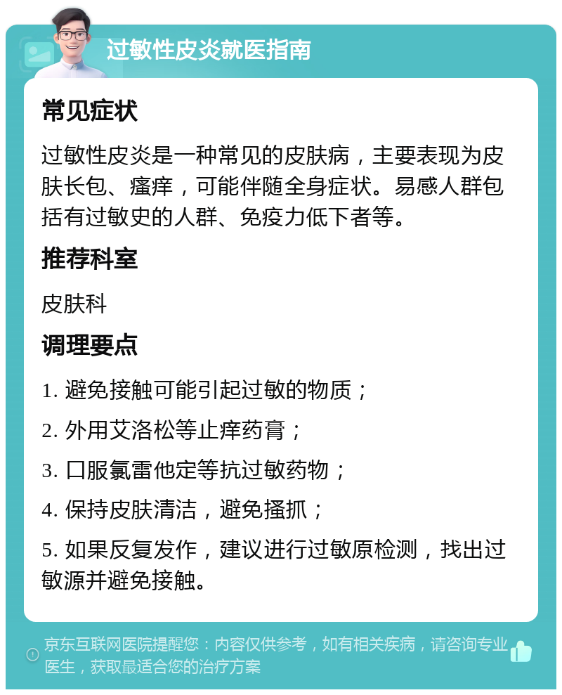 过敏性皮炎就医指南 常见症状 过敏性皮炎是一种常见的皮肤病，主要表现为皮肤长包、瘙痒，可能伴随全身症状。易感人群包括有过敏史的人群、免疫力低下者等。 推荐科室 皮肤科 调理要点 1. 避免接触可能引起过敏的物质； 2. 外用艾洛松等止痒药膏； 3. 口服氯雷他定等抗过敏药物； 4. 保持皮肤清洁，避免搔抓； 5. 如果反复发作，建议进行过敏原检测，找出过敏源并避免接触。