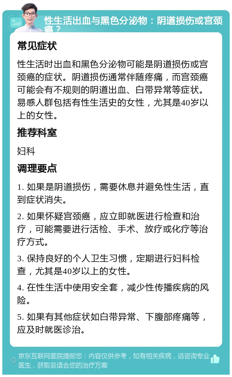 性生活出血与黑色分泌物：阴道损伤或宫颈癌？ 常见症状 性生活时出血和黑色分泌物可能是阴道损伤或宫颈癌的症状。阴道损伤通常伴随疼痛，而宫颈癌可能会有不规则的阴道出血、白带异常等症状。易感人群包括有性生活史的女性，尤其是40岁以上的女性。 推荐科室 妇科 调理要点 1. 如果是阴道损伤，需要休息并避免性生活，直到症状消失。 2. 如果怀疑宫颈癌，应立即就医进行检查和治疗，可能需要进行活检、手术、放疗或化疗等治疗方式。 3. 保持良好的个人卫生习惯，定期进行妇科检查，尤其是40岁以上的女性。 4. 在性生活中使用安全套，减少性传播疾病的风险。 5. 如果有其他症状如白带异常、下腹部疼痛等，应及时就医诊治。