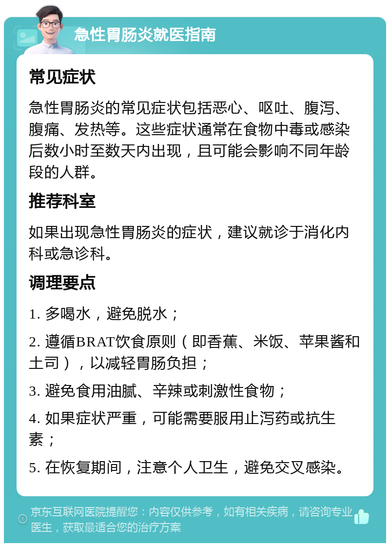 急性胃肠炎就医指南 常见症状 急性胃肠炎的常见症状包括恶心、呕吐、腹泻、腹痛、发热等。这些症状通常在食物中毒或感染后数小时至数天内出现，且可能会影响不同年龄段的人群。 推荐科室 如果出现急性胃肠炎的症状，建议就诊于消化内科或急诊科。 调理要点 1. 多喝水，避免脱水； 2. 遵循BRAT饮食原则（即香蕉、米饭、苹果酱和土司），以减轻胃肠负担； 3. 避免食用油腻、辛辣或刺激性食物； 4. 如果症状严重，可能需要服用止泻药或抗生素； 5. 在恢复期间，注意个人卫生，避免交叉感染。