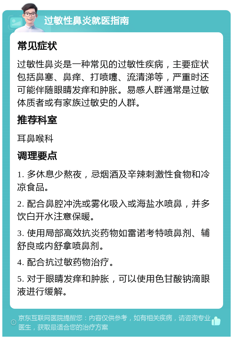 过敏性鼻炎就医指南 常见症状 过敏性鼻炎是一种常见的过敏性疾病，主要症状包括鼻塞、鼻痒、打喷嚏、流清涕等，严重时还可能伴随眼睛发痒和肿胀。易感人群通常是过敏体质者或有家族过敏史的人群。 推荐科室 耳鼻喉科 调理要点 1. 多休息少熬夜，忌烟酒及辛辣刺激性食物和冷凉食品。 2. 配合鼻腔冲洗或雾化吸入或海盐水喷鼻，并多饮白开水注意保暖。 3. 使用局部高效抗炎药物如雷诺考特喷鼻剂、辅舒良或内舒拿喷鼻剂。 4. 配合抗过敏药物治疗。 5. 对于眼睛发痒和肿胀，可以使用色甘酸钠滴眼液进行缓解。