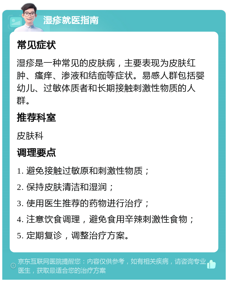 湿疹就医指南 常见症状 湿疹是一种常见的皮肤病，主要表现为皮肤红肿、瘙痒、渗液和结痂等症状。易感人群包括婴幼儿、过敏体质者和长期接触刺激性物质的人群。 推荐科室 皮肤科 调理要点 1. 避免接触过敏原和刺激性物质； 2. 保持皮肤清洁和湿润； 3. 使用医生推荐的药物进行治疗； 4. 注意饮食调理，避免食用辛辣刺激性食物； 5. 定期复诊，调整治疗方案。