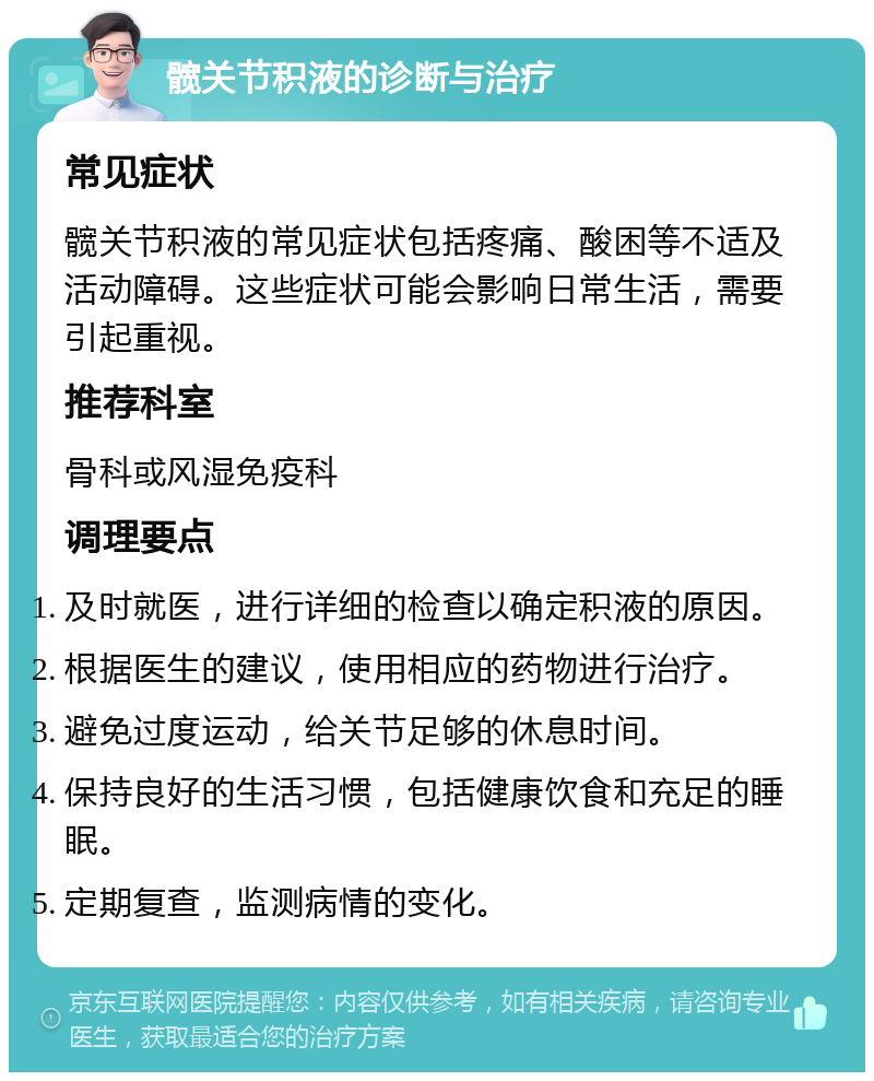 髋关节积液的诊断与治疗 常见症状 髋关节积液的常见症状包括疼痛、酸困等不适及活动障碍。这些症状可能会影响日常生活，需要引起重视。 推荐科室 骨科或风湿免疫科 调理要点 及时就医，进行详细的检查以确定积液的原因。 根据医生的建议，使用相应的药物进行治疗。 避免过度运动，给关节足够的休息时间。 保持良好的生活习惯，包括健康饮食和充足的睡眠。 定期复查，监测病情的变化。